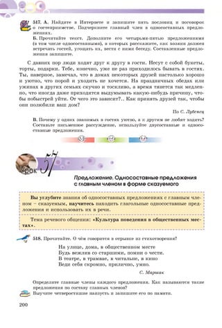 517. А. Найдите в Интернете и запишите пять пословиц и поговорок
о гостеприимстве. Подчеркните главный член в односоставных предло­
жениях.
Б. Прочитайте текст. Дополните его четырьмя-пятью предложениями
(в том числе односоставными), в которых расскажите, как хозяин должен
встречать гостей, угощать их, вести с ними беседу. Составленные предло­
жения запишите.
С давних пор люди ходят друг к другу в гости. Несут с собой букеты,
торты, подарки. Тебе, конечно, уже не раз приходилось бывать в гостях.
Ты, наверное, замечал, что в домах некоторых друзей настолько хорош о
и уютно, что порой и уходить не хочется. На праздничных обедах или
уж инах в других семьях скучно и тоскливо, а время тянется так медлен­
но, что иногда даже приходится выдумывать какую-нибудь причину, что­
бы побыстрей уйти. От чего это зависит?.. Как принять друзей так, чтобы
они полюбили ваш дом?
По С. Лубенец
В. Почему у одних знакомых в гостях уютно, а к другим не любят ходить?
Составьте письменное рассуждение, используйте двусоставные и односо­
ставные предложения.
Предложение. Односоставные предложения
с главным членом вформе сказуемого
Вы углубите знания об односоставных предложениях с главным чле­
ном - сказуемым, научитесь находить глагольные односоставные пред­
ложения и использовать их в речи.
Тема речевого общ ения: «Культура поведения в общ ественных м ес­
тах».
518. Прочитайте. О чём говорится в отрывке из стихотворения?
На улице, дома, в общ ественном месте
Будь вежлив со старшими, помни о чести.
В театре, в трамвае, в читальне, в кино
Веди себя скромно, прилично, умно.
С. Маршак
Определите главные члены каждого предложения. Как называются такие
предложения по составу главных членов?
(ІР^% Выучите четверостишие наизусть и запишите его по памяти.
200
 