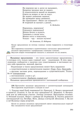 На перемене вас к доске не вызывают,
Вопросов трудных вам не задают,
К сознательности вашей не взывают,
Ответа на вопрос от вас не ждут.
Не задают домашние заданья,
Не проверяют ваши дневники,
Не спрашивают: «Ваше где сознанье?» -
И теоремой не пытают у доски!..
В. Медведев
Переменка, переменка!
Отдохните хорошенько!
М ожно бегать и шуметь,
Танцевать и песни петь,
М ожно сесть и помолчать.
Только - чур - нельзя скучать!
М. Кононова, Н. Фёдорова
Какие предложения по составу главных членов содержатся в стихотворе­
нии?
Чем выражены сказуемые в односоставных глагольных предложениях?
Укажите предложения с однородными главными членами.
Выучите второе стихотворение наизусть и запишите его по памяти.
Н азывные предложения - это такие односоставные предложения,
в которы х есть только один главный член - подлежащее. В этих пред­
лож ениях сообщ ается о наличии или существовании в настоящ ем ка­
ких-либо предметов, явлений, фактов.
Подлежащее в таких предложениях может быть выражено:
• существительным в именительном падеже: Утро. Роса. П рохлада;
• другими частями речи, перешедшими в существительное: Только
бы не контрольная;
• местоимением: А вот и я!;
• словосочетанием: Двадцать первый век!
Назывные предложения произносятся с интонацией сообщ ения.
530. Прочитайте назывные предложения с соответствующей интонацией.
Чем выражено подлежащее в каждом из них?
1. Унылая пора! Очей очарованье! (А. П уш кин). 2. Воздух прозрачный
и синий (С. Есенин). 3. Где же этот гражданин? (С. М арш ак). 4. Загород­
ный дом на небольшом участке. Уютная гостиная. Просторная столовая.
5. Осенний холодок. Пирог с грибами (Б. Окудж ава). 6. Тысяча девятьсот
шестнадцатый год. Октябрь. Ночь. Дождь и ветер (М . Ш олохов). 7. Ну вот
и он! Волненье перед встречей.
Какие из данных назывных предложений имеют эмоциональную окраску?
Как называются такие предложения?
205
 