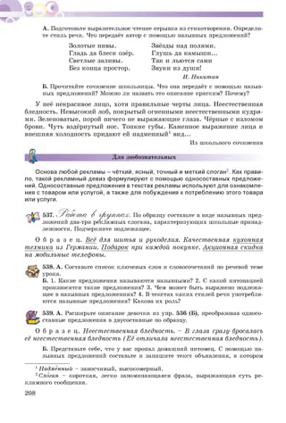 А. Подготовьте выразительное чтение отрывка из стихотворения. Определи­
те стиль речи. Что передаёт автор с помощью назывных предложений?
Золотые нивы. Звёзды над полями.
Гладь да блеск озёр. Глушь да камыш и...
Светлые заливы. Так и льются сами
Без конца простор. Звуки из души!
И. Никитин
Б. Прочитайте сочинение школьницы. Что она передаёт с помощью назыв­
ных предложений? Можно ли назвать это описание кратким? Почему?
У неё некрасивое лицо, хотя правильные черты лица. Неестественная
бледность. Невысокий лоб, покрытый огненными неестественными кудря­
ми. Зеленоватые, порой ничего не выражающ ие глаза. Чёрные с изломом
брови. Чуть вздёрнутый нос. Тонкие губы. Каменное выражение лица и
внешняя холодность придают ей надменный1 вид...
Из школьного сочинения
5
Для любознательных
Основа любой рекламы - чёткий, ясный, точный и меткий слоган2. Как прави­
ло, такой рекламный девиз формулируют с помощью односоставных предложе­
ний. Односоставные предложения в текстах рекламы используют для ознакомле­
ния с товаром или услугой, а также для побуждения к потреблению этого товара
или услуги.
537. ^Р абот а В г р у п п а х . По образцу составьте в виде назывных пред­
ложений два-три рекламных слогана, характеризующих школьные принад­
лежности. Подчеркните подлежащее.
О б р а з е ц. Всё для шитья и рукоделия. Качест венная кухонная
т ехника из Германии. Подарок при каждой покупке. Акционная скидка
на мобильные телефоны.
538. А. Составьте список ключевых слов и словосочетаний по речевой теме
урока.
Б. 1. Какие предложения называются назывными? 2. С какой интонацией
произносятся такие предложения? 3. Чем может быть выражено подлежа­
щее в назывных предложениях? 4. В текстах каких стилей речи употребля­
ются назывные предложения? Какова их роль?
539. А. Расширьте описание девочки из упр. 536 (Б), преобразовав односо­
ставные предложения в двусоставные по образцу.
О б р а з е ц. Н еест ест венная бледность. - В глаза сразу бросалась
её неест ест венная бледность (Е ё отличала неест ест венная бледност ь).
Б. Представьте себе, что у вас пропал домашний питомец. С помощью на­
зывных предложений составьте и запишите текст объявления, в котором
1Надменный - заносчивый, высокомерный.
2Слоган - короткая, легко запоминающаяся фраза, выражающая суть ре­
кламного сообщения.
208
 