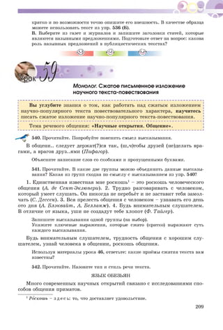^ ^ - .1 -
кратко и по возможности точно опишите его внешность. В качестве образца
можете использовать текст из упр. 536 (Б).
В. Выберите из газет и журналов и запишите заголовки статей, которые
являются назывными предложениями. Подготовьте ответ на вопрос: какова
роль назывных предложений в публицистических текстах?
Монолог. Сжатое письменное изложение
научного текста-повествования
Вы углубите знания о том, как работать над сж атым изложением
научно-популярного текста повествовательного характера, научитесь
писать сж атое изложение научно-популярного текста-повествования.
Тема речевого общения: «Н аучные открытия. Общ ение».
540. Прочитайте. Попробуйте пояснить смысл высказывания.
В общ ени.. следует держ ат(?)ся так, (ш ,ч)тобы друзей (не)делать вра­
гами, а врагов друз..ями (Пифагор).
Объясните написание слов со скобками и пропущенными буквами.
541. Прочитайте. В какие две группы можно объединить данные высказы­
вания? Какая из групп сходна по смыслу с высказыванием из упр. 540?
1. Единственная известная мне роскош ь1 - это роскош ь человеческого
общения (А. де Сент-Экзюпери). 2. Трудно разговаривать с человеком,
который умеет слушать. Он никогда не перебьёт и не заставит тебя замол­
чать (С. Д ессен). 3. Вся прелесть общения с человеком - узнавать его день
ото дня (А. Блэквайт, А. Белланж). 4. Будь внимательным слушателем.
В отличие от языка, уш и не создадут тебе хлопот (Ф. Тайгер).
Запишите высказывания одной группы (на выбор).
Укажите ключевые выражения, которые сжато (кратко) выражают суть
каждого высказывания.
Будь внимательным слушателем, трудность общения с хорош им слу­
шателем, узнай человека в общении, роскош ь общения.
Используя материалы урока 46, ответьте: какие приёмы сжатия текста вам
известны?
542. Прочитайте. Назовите тип и стиль речи текста.
ЯЗЫК ОБЕЗЬЯН
М ного современных научных открытий связано с исследованиями спо­
собов общения приматов.
1Роскошь - з д е сь : то, что доставляет удовольствие.
209
 