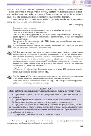 часть - к инстинктивным1 жестам горилл, ещё часть - к врождённым.
Также некоторые стандартные ж есты, обычно сопровождающ ие амери­
канский вариант английского языка, были изменены для удобства ж ивот­
ных. Все эти составляющ ие образовали язык ж естов горилл.
Новое знание открывает перед нами гораздо более богатый мир общ е­
ния, чем мы могли себе представить.
По А. Фёдорову
Определите тему текста.
Составьте вопросы по содержанию текста и задайте их друг другу.
Зачитайте вступление и заключение.
Сколько подтем содержится в основной части научной статьи? Сформули­
руйте кратко, с помощью нескольких предложений, о чём повествуется
в каждой части.
Рассмотрите фотоиллюстрации (с. 210). Какие ещё виды обезьян вам извест­
ны? Что вы о них читали?
Какие высказывания из упр. 541 можно переделать так, чтобы в них речь
шла об общении человека с животными?
Ж я 543. Вы уже знаете, что цель сжатого изложения - передать содержание
текста кратко, обобщённо. Для этого необходимо: 1) выделить основные ча­
сти (абзацы) текста; 2) отобрать главное, существенное, внутри каждой ос­
новной части, исключив второстепенную информацию, а также обобщить
однородные или схожие сведения; 3) подобрать слова и конструкции, с по­
мощью которых можно кратко передать содержание текста, не нарушая
логичности и связности изложения.
^ Р абот а В гр у п п а х . Используя данную в упр. 409 памятку, порабо­
тайте над сжатием текста из упр. 542.
544. Запомните! Сжатое изложение сначала следует написать на черновике
и провести работу над совершенствованием созданного текста.
Запишите сжатое изложение текста из упр. 542 на черновике и отредакти­
руйте его, используя данную памятку.
П АМ Я ТК А
«Как работать над совершенствованием сжатого текста научного стиля»
1. Проанализируйте, полно ли раскрыты тема и основная мысль по­
вествования.
2. Просмотрите, не изложены ли какие-либо лишние сведения.
3. Проверьте последовательность и логичность изложения.
4. Продумайте, какими языковыми средствами (терминами, слова­
ми с обобщённым и отвлечённым значениями и др.) мож но подчеркнуть
стилистические особенности научного повествования. При необходимо­
сти добавьте их в текст.
5. Исправьте грамматические и речевые ош ибки.
1Инстйнкт - врождённая способность к неосознанному (автоматическому)
совершению необходимых действий и движений.
211
 