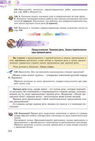 545. Прослушайте несколько отредактированных работ одноклассников
(см. упр. 544) и обсудите их.
546. А. Составьте список ключевых слов и словосочетаний по теме урока.
Б. Изложите последовательность работы над сжатым изложением научного
текста (1 вариант). Расскажите, как работать над совершенствованием сжа­
того текста научного стиля речи (2 вариант).
547. Запишите в чистовик отредактированное сжатое изложение текста из
упр. 542.
лЙЗ ем*
Предложение. Прямая речь. Знаки препинания
при прямой речи
Вы узнаете о предложениях с прямой речью и знаках препинания в
них; научитесь различать слова автора и прямую речь в таких предло­
ж ениях; правильно ставить знаки препинания при прямой речи.
Тема речевого общения: «Сила слова».
548. Прочитайте. Как вы понимаете высказывание, ставшее крылатым?
«Ж ивое слово делает чудеса», - утверждал известный русский хирург
Н. Бурденко.
Обратите внимание на знаки препинания, которые используются при пере­
даче чужих слов.
Прямая речь (укр. пряма мова) - это чужая речь, которая передаёт­
ся дословно, без изменений и сопровождается словами автора, указыва­
ющ ими на то, кому принадлежит прямая речь. Например: «Какой пре­
красный день!» (прямая речь) - воскликнула мама (слова автора).
Прямая речь представляет собой самостоятельное предложение или
ряд предложений.
Со словами автора прямая речь связана по смыслу и с помощ ью ин­
тонации.
549. Запомните! Прямая речь выделяется кавычками и вместе со словами
автора образует особую конструкцию, состоящую из двух самостоятельных
частей.
Рассмотрите схемы. Прокомментируйте расстановку знаков препинания в
предложениях с прямой речью в зависимости от расположения слов автора.
Обратите внимание, в каких случаях прямая речь и слова автора пишутся
с прописной буквы.
212
 