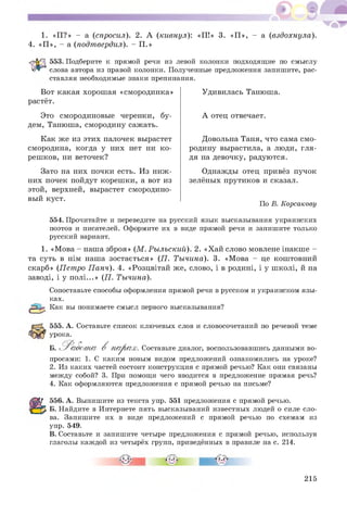 1. «П ?» - а (спросил). 2. А (кивнул):
4. «П », - а (подтвердил). - П.»
:<П!» 3. «П », - а (вздохнула).
553. Подберите к прямой речи из левой колонки подходящие по смыслу
УАГ* слова автора из правой колонки. Полученные предложения запишите, рас­
ставляя необходимые знаки препинания.
Вот какая хорош ая «смородинка»
растёт.
Это смородиновые черенки, бу­
дем, Танюша, смородину сажать.
Как же из этих палочек вырастет
смородина, когда у них нет ни к о­
реш ков, ни веточек?
Зато на них почки есть. Из ниж ­
них почек пойдут кореш ки, а вот из
этой, верхней, вырастет смородино­
вый куст.
Удивилась Танюша.
А отец отвечает.
Довольна Таня, что сама см о­
родину вырастила, а люди, гля­
дя на девочку, радуются.
Однажды отец привёз пучок
зелёных прутиков и сказал.
По В. Корсакову
554. Прочитайте и переведите на русский язык высказывания украинских
поэтов и писателей. Оформите их в виде прямой речи и запишите только
русский вариант.
1. «М ова - наша зброя» (М . Рылъский). 2. «Хай слово мовлене інакше -
та суть в нім наша зостається» (П. Тычина). 3. «М ова - це коштовний
скарб» (Петро П анч). 4. «Розцвітай же, слово, і в родині, і у ш колі, й на
заводі, і у п ол і...» (П. Тычина).
Сопоставьте способы оформления прямой речи в русском и украинском язы­
ках.
Как вы понимаете смысл первого высказывания?
555. А. Составьте список ключевых слов и словосочетаний по речевой теме
урока.
Б. ^ Р абот а В п а р а х. Составьте диалог, воспользовавшись данными во­
просами: 1. С каким новым видом предложений ознакомились на уроке?
2. Из каких частей состоит конструкция с прямой речью? Как они связаны
между собой? 3. При помощи чего вводится в предложение прямая речь?
4. Как оформляются предложения с прямой речью на письме?
556. А. Выпишите из текста упр. 551 предложения с прямой речью.
Б. Найдите в Интернете пять высказываний известных людей о силе сло­
ва. Запишите их в виде предложений с прямой речью по схемам из
упр. 549.
В. Составьте и запишите четыре предложения с прямой речью, используя
глаголы каждой из четырёх групп, приведённых в правиле на с. 214.
215
 