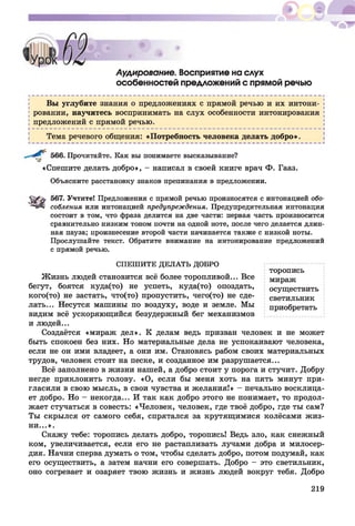 Аудирование. Восприятие на слух
особенностей предложений с прямой речью
Вы углубите знания о предложениях с прямой речью и их интони­
ровании, научитесь воспринимать на слух особенности интонирования
предложений с прямой речью.
Тема речевого общения: «Потребность человека делать добро».
566. Прочитайте. Как вы понимаете высказывание?
«Спешите делать добро», - написал в своей книге врач Ф. Гааз.
Объясните расстановку знаков препинания в предложении.
567. Учтите! Предложения с прямой речью произносятся с интонацией обо-
собления или интонацией предупреждения. Предупредительная интонация
состоит в том, что фраза делится на две части: первая часть произносится
сравнительно низким тоном почти на одной ноте, после чего делается длин­
ная пауза; произнесение второй части начинается также с низкой ноты.
Прослушайте текст. Обратите внимание на интонирование предложений
с прямой речью.
СПЕШИТЕ ДЕЛАТЬ ДОБРО
торопись
Жизнь людей становится всё более торопливой... Все мираж
бегут, боятся куда(то) не успеть, куда(то) опоздать, осуществить
кого(то) не застать, что(то) пропустить, чего(то) не еде- светильник
лать... Несутся машины по воздуху, воде и земле. Мы приобретать
видим всё ускоряющийся безудержный бег механизмов
и людей...
Создаётся «мираж дел». К делам ведь призван человек и не может
быть спокоен без них. Но материальные дела не успокаивают человека,
если не он ими владеет, а они им. Становясь рабом своих материальных
трудов, человек стоит на песке, и созданное им разрушается...
Всё заполнено в жизни нашей, а добро стоит у порога и стучит. Добру
негде приклонить голову. «О, если бы меня хоть на пять минут при­
гласили в свою мысль, в свои чувства и желания!» - печально восклица­
ет добро. Но - некогда... И так как добро этого не понимает, то продол­
жает стучаться в совесть: «Человек, человек, где твоё добро, где ты сам?
Ты скрылся от самого себя, спрятался за крутящимися колёсами жиз­
ни...».
Скажу тебе: торопись делать добро, торопись! Ведь зло, как снежный
ком, увеличивается, если его не растапливать лучами добра и милосер­
дия. Начни сперва думать о том, чтобы сделать добро, потом подумай, как
его осуществить, а затем начни его совершать. Добро - это светильник,
оно согревает и озаряет твою жизнь и жизнь людей вокруг тебя. Добро
219
 