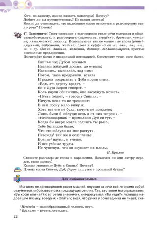 Кого, по-вашему, можно назвать домоседом? Почему?
Любите ли вы путешествовать? По каким местам?
Можно ли утверждать, что выделенное слово относится к разговорному сти­
лю речи? Почему?
47. Запомните! Текст-описание в разговорном стиле речи содержит и обще­
употребительную, и разговорную (картошка, сгущёнка, дружище, читал­
ка, пятиэтажка) лексику. Используются также оценочные слова (умный-
преумный, добренький, жадина), слова с суффиксами -к-, -очк-, -ин-, -ищ-,
-ш- и др. (дочка, лапочка, холодина, домище, библиотекарша), простые
и неполные предложения.
Прочитайте басню с правильной интонацией. Определите тему, идею басни.
Свинья под Дубом вековым
Наелась жёлудей досыта, до отвала;
Наевшись, выспалась под ним;
Потом, глаза продравши, встала
И рылом подрывать у Дуба корни стала.
«Ведь это дереву вредит, -
Ей с Дуба Ворон говорит, -
Коль корни обнажишь, оно засохнуть м ож ет». -
«П усть сохнет, - говорит Свинья, -
Ничуть меня то не тревожит;
В нём проку мало виж у я;
Х оть век его не будь, ничуть не пожалею;
Лишь были б жёлуди: ведь я от них ж ирею ». -
«Неблагодарная! - промолвил Дуб ей тут, -
Когда бы вверх могла поднять ты рыло,
Тебе бы видно было,
Что эти жёлуди на мне растут».
Невежда1 так же в ослепленье
Бранит2 науки, и ученье,
И все учёные труды,
Не чувствуя, что он вкушает их плоды.
И. Крылов
Спишите разговорные слова и выражения. Помогают ли они автору пере­
дать свою оценку?
Каково отношение Дуба к Свинье? Почему?
|£зЦр Почему слова Свинья, Дуб, Ворон пишутся с прописной буквы?
Для любознательных
Мы часто не договариваем своих мыслей, опуская из речи всё, что само собой
разумеется либо известно из предыдущих реплик. Так, за столом мы спрашиваем:
«Вы кофе или чай?»; встретив знакомого, интересуемся: «Ты куда?»; услышав на­
доевшую музыку, говорим: «Опять!»; видя, что ручка у собеседника не пишет, ска­
1Невежда - малообразованный человек, неуч.
2 Бранить - ругать, осуждать.
22
 