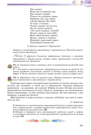 Яш а думал:
Вещи все на разный лад,
Как живые говорят.
Только ты откроеш ь дверь,
Заворчит она, как зверь:
«Ходят-бродят! Вот беда!
То туда, то сюда!».
Только сядешь ты на стул,
Он уж песню затянул:
«Ты опять сидишь, лентяй?
Встань, поди-ка погуляй!».
Меж собой болтают звонко
Вилки, лож ка и солонка,
Ш умный, радостный народ -
Разговоров полный рот.
Л. Квитко, перевод Е. Тараховской
Найдите в стихотворении предложения с прямой речью. Объясните расста­
новку знаков препинания.
^ Р а б о т а В г р у п п а х . Включите воображение. Составьте и запишите
предложения с прямой речью, которая может принадлежать каким-либо
окружающим нас предметам.
571. А. Составьте список ключевых слов и словосочетаний по речевой теме
урока.
Б. 1. Что нового о предложениях с прямой речью вы узнали на уроке? 2. Где
можно применить полученные знания? 3. Почему нужно спешить делать
добро? 4. Какие поступки имеются в вашей личной «копилке добрых дел»?
572. А. Переведите текст на русский язык. Перевод запишите, расставляя
знаки препинания в предложениях с прямой речью.
Значення двох-трьох слів привітання залежить не стільки від цих слів,
скільки від інтонації, з якою ми їх вимовляємо. П охмуро буркнути
привітання - це однаково, що сказати: Набрид ти мені. Н ікому від такого
привітання не потеплішає на душ і. Коли ж, вітаючись, ми посміхнемося,
будемо привітними, то ніби скаж емо одне одному: Ви мені приємні, я вас
поважаю, я радий вас бачити!
Щ об привітно й щиро вітатися з людьми, необхідно так само й стави­
тися до них.
А. Грабовский
Б. Выпишите из художественных произведений русских авторов предложе­
ния с прямой речью, в которых представлена характеристика героев. В ка­
честве образца используйте упр. 569.
В. Найдите в Интернете пять высказываний известных людей о доброте
и милосердии. Запишите их в виде предложений с прямой речью по схемам
из упр. 549.
221
 