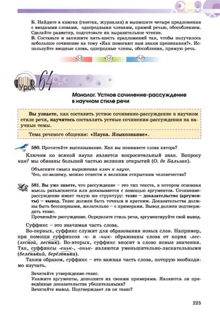 Б. Найдите в книгах (газетах, журналах) и выпишите четыре предложения
с вводными словами, однородными членами, прямой речью, обособлением.
Сделайте разметку, подготовьте их выразительное чтение.
В. Составьте и запишите пять-шесть предложений так, чтобы получилось
небольшое сочинение на тему «Как помогают нам знаки препинания?». Ис­
пользуйте вводные слова, однородные члены, обособления, прямую речь.
Монолог. Устное сочинение-рассуждение
в научном стиле речи
Вы узнаете, как составить устное сочинение-рассуждение в научном
стиле речи, научитесь составлять устные сочинения-рассуждения на на­
учные темы.
Тема речевого общения: «Наука. Языкознание».
580. Прочитайте высказывание. Как вы понимаете слова автора?
Ключом ко всякой науке является вопросительный знак. Вопросу
как? мы обязаны большей частью великих открытий (О. де Бальзак).
Объясните смысл выражения ключ к науке.
Что, по-вашему, можно отнести к великим открытиям человечества?
SSfb 581. Вы уже знаете, что рассуждение - это тип текста, в котором основная
1"чД1 мысль разъясняется или доказывается с помощью аргументов. Сочинение-
рассуждение имеет такую же структуру: тезис —доказательство (аргумен­
ты) —вывод. Тезис должен быть точным и кратким. Доказательства долж­
ны быть бесспорными, желательно - с примерами. Вывод должен подтверж­
дать тезис.
Прочитайте рассуждение. Определите стиль речи, аргументируйте свой вывод.
Суффикс - это значимая часть слова.
Во-первых, суффикс служит для образования новых слов. Например,
при помощи суффиксов -н- и -ник- образованы слова от корня -лес-
(лесной, лесник). Во-вторых, суффикс вносит в слово новые значения.
Так, суффиксы -еньк-, -онък- являются уменьшительно-ласкательными
(беленький, берёзонька).
Таким образом, суффикс - это важная часть слова, которую необходи­
мо изучать.
Зачитайте утверждение-тезис.
Укажите аргументы, дополните их своими примерами. Являются ли при­
ведённые доказательства убедительными?
Зачитайте вывод. Подтверждает ли он тезис?
225
 