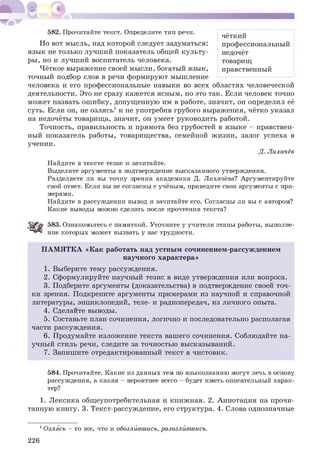 582. Прочитайте текст. Определите тип речи. .. „
чёткий
Но вот мысль, над которой следует задуматься: профессиональный
язык не только лучший показатель общей культу- недочёт
ры, но и лучший воспитатель человека. товарищ
Чёткое выражение своей мысли, богатый язык, нравственный
точный подбор слов в речи формируют мышление ‘----------------------------------- '
человека и его профессиональные навыки во всех областях человеческой
деятельности. Это не сразу каж ется ясным, но это так. Если человек точно
мож ет назвать ош ибку, допущ енную им в работе, значит, он определил её
суть. Если он, не озлясь1 и не употребив грубого выражения, чётко указал
на недочёты товарища, значит, он умеет руководить работой.
Точность, правильность и прямота без грубостей в языке - нравствен­
ный показатель работы, товарищества, семейной жизни, залог успеха в
учении.
Д. Лихачёв
Найдите в тексте тезис и зачитайте.
Выделите аргументы в подтверждение высказанного утверждения.
Разделяете ли вы точку зрения академика Д. Лихачёва? Аргументируйте
свой ответ. Если вы не согласны с учёным, приведите свои аргументы с при­
мерами.
Найдите в рассуждении вывод и зачитайте его. Согласны ли вы с автором?
Какие выводы можно сделать после прочтения текста?
583. Ознакомьтесь с памяткой. Уточните у учителя этапы работы, выполне­
ние которых может вызвать у вас трудности.
П А М Я ТК А «К ак работать над устным сочинением-рассуждением
научного характера»
1. Выберите тему рассуждения.
2. Сформулируйте научный тезис в виде утверждения или вопроса.
3. Подберите аргументы (доказательства) в подтверждение своей точ­
ки зрения. Подкрепите аргументы примерами из научной и справочной
литературы, энциклопедий, теле- и радиопередач, из личного опыта.
4. Сделайте выводы.
5. Составьте план сочинения, логично и последовательно располагая
части рассуждения.
6. Продумайте изложение текста вашего сочинения. Соблюдайте на­
учный стиль речи, следите за точностью высказываний.
7. Запишите отредактированный текст в чистовик.
584. Прочитайте. Какие из данных тем по языкознанию могут лечь в основу
рассуждения, а какая - вероятнее всего - будет иметь описательный харак­
тер?
1. Л ексика общеупотребительная и книжная. 2. Аннотация на прочи­
танную книгу. 3. Текст-рассуждение, его структура. 4. Слова однозначные
1Озлясь - то же, что и обозлившись, разозлйвшись.
226
 