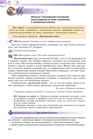 Монолог. Письменное сочинение-
рассуждение на темы, связанные
с жизненным опытом
Вы узнаете о последовательности работы над сочинением-рассужде­
нием на темы, связанные с жизненным опытом; научитесь писать со­
чинение-рассуждение на темы, связанные с жизненным опытом.
Тема речевого общения: «Ж изненный опы т».
599. Прочитайте. Согласны ли вы с автором высказывания?
Для того чтобы совершенствовать, развивать ум, надо больше рассуж ­
дать, чем заучивать (Р. Декарт).
Спишите высказывание.
600. Прослушайте текст. Что такое жизненный опыт?
Ж изненный опыт (укр. життєвий досвід) - это то, что формируется
в процессе жизни. Он подобен асфальту, которым мы укладываем свой
путь к цели. Мы делаем ош ибки, учимся на них и получаем опыт. Ещё мы
учимся у других людей и также приобретаем опыт. Ж изнь даёт нам уро­
ки, и если мы хорош о усваиваем их, то зарабатываем опыт и становимся
мудрее. Известный учёный Альберт Эйнштейн утверждал, что опыт явля­
ется единственным источником знаний.
Опыт невероятно важен в жизни каж дого человека. Он помогает пра­
вильно оценить любую жизненную ситуацию и определить, как следует
вести себя или что необходимо сказать.
Следовательно, ж изненный опыт - это то, что мы знаем, умеем и м о­
жем применить, чтобы решать различные жизненные проблемы.
Из книги «Развитие личности»
С помощью вопросов уточните у учителя то, что вам в тексте непонятно.
601. Задание на выбор. А. Приведите пример жизненной ситуации, когда
вы совершили ошибку и приобрели опыт того, как не следует поступать.
Б. Приведите пример жизненной ситуации, когда вы научились чему-ни­
будь на чужой ошибке.
В. Приведите примеры, когда ваш жизненный опыт обогащался на приме­
рах поступков героев литературных произведений.
Для любознательных
С помощью приобретённого опыта человечество выработало много неписан-
ных законов - «жизненных правил». Основными из них являются такие:
• относитесь клюдям так, как вы хотели бы, чтобы они относились к вам;
• умейте ценить достоинства и снисходительно относиться к недостаткам других;
232
 