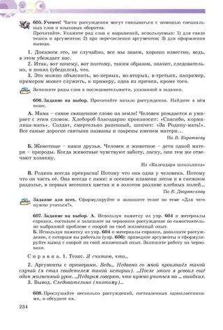 S'rf'rr 605. Учтите! Части рассуждения могут связываться с помощью специаль­
ных слов и языковых оборотов.
Прочитайте. Укажите ряд слов и выражений, используемых: 1) для связи
тезиса и аргументов; 2) при перечислении аргументов; 3) для оформления
вывода.
1. Докажем это, не случайно, все мы знаем, хорош о известно, ведь,
в этом убеждает нас.
2. Итак, вот почему, вот поэтому, таким образом, значит, следователь­
но, я понял (убедился), что.
3. Это мож но объяснить, во-первых, во-вторых, в-третьих, например,
примером мож ет служ ить, к примеру, одна из причин, кроме того.
Запишите ряды слов в последовательности, указанной в задании.
606. Задание на выбор. Прочитайте начало рассуждения. Найдите в нём
тезис.
A . Мама - самое священное слово на земле! Человек рождается и уми­
рает с этим словом. Хлебороб благодарно произносит: «Спасибо, корм и­
лица-мать». Солдат, смертельно раненный, шепчет: «За Родину-мать!».
Все самые дорогие святыни названы и озарены именем матери...
По В. Коротаеву
Б. Ж ивотные - наши друзья. Человек и животное - дети одной мате­
ри - природы. Когда животные чувствуют заботу, ласку, они тем же отве­
чают хозяину.
Из «Календаря школьника»
B. Родина всегда прекрасна! П отому что она одна у человека. Потому
что он часть её. Она всегда с нами: в осеннем пламени лесов и в снежном
раздолье, в первых весенних цветах и в золотом разливе хлебных полей...
По В. Дворянскову
Задание для всех. Сформулируйте и запишите тезис по теме «Для чего
нужно учиться?».
607. Задание на выбор. А. Используя памятку из упр. 604 и материалы
справки, составьте и запишите на черновике рассуждение по самостоятель­
но выбранной проблеме с опорой на свой жизненный опыт.
Б. Используя памятку из упр. 604 и материалы справки, дополните рассуж­
дение, с которым вы работали (упр. 606): приведите аргументы и сформули­
руйте вывод с опорой на свой жизненный опыт. Запишите работу на черно­
вике.
С п р а в к а. 1. Тезис. Я считаю, что...
2. Аргументы с примерами. Ведь... Недавно со мной произошёл такой
случай (я стал свидетелем такой истории). ...После этого я усвоил ещё
один жизненный урок. ...Недаром говорят, что нужно учиться на ... ошибках.
3. Вывод. Следовательно (поэт ому)...
608. Прослушайте несколько рассуждений, составленных одноклассника­
ми, и обсудите их.
234
 