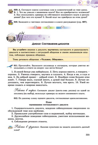 609. А. Составьте список ключевых слов и словосочетаний по теме урока.
Б. 1. Что вы узнали о жизненном опыте? Как он приобретается человеком?
2. Как использовать примеры из собственного жизненного опыта в рассуж­
дении? Для чего это нужно? 3. Какой опыт вы приобрели на этом уроке?
610. Запишите в чистовик составленное в классе рассуждение (упр. 607).
Диалог. Составление диалогов
Вы углубите знания о диалоге; научитесь составлять и разыгрывать
диалоги в соответствии с ситуацией общения и своим жизненным опы­
том, соблюдая правила общения.
Тема речевого общения: «Человек. Общение».
611. Прочитайте. Выпишите пословицы и поговорки, которые уместно ис­
пользовать в ответе на вопрос: как вести беседу?
1. В умной беседе ума наберёшься. 2. Петь хорошо вместе, а говорить -
порознь. 3. Умеешь говорить, научись и слушать. 4. Когда я ем, я глух и
нем. 5. На добрый привет - добрый ответ. 6. Недоброе слово больнее огня
жжёт. 7. Говори мало, слушай много, а думай ещё больше. 8. Лучше не­
досказать, чем переговорить. 9. Лучше молчать, чем врать. 10. Умей во­
время сказать и вовремя замолчать.
В ш рию ). Составьте диалог (шесть-семь реплик) по одной из
пословиц (на выбор), используя примеры из вашего жизненного опыта.
612. По данному плану оцените диалоги, составленные одноклассниками.
План
оценивания составленного диалога
1. Содержательность диалога, владение собеседниками сведениями по
обсуждаемой теме или проблеме.
2. Правильное употребление слов и выражений, выбор интонации.
3. Дружелюбное поведение собеседников, уместное использование ми­
мики, жестов.
4. Соблюдение речевого этикета.
Р^абот сь В р оуш ю х. Какими пунктами вы можете дополнить данный
план?
235
 