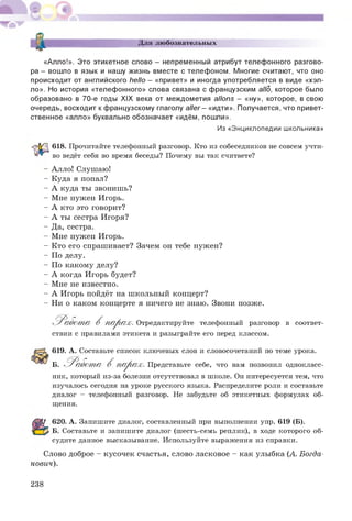 (D
S
Для любознательных
«Алло!». Это этикетное слово - непременный атрибут телефонного разгово­
ра - вошло в язык и нашу жизнь вместе с телефоном. Многие считают, что оно
происходит от английского hello - «привет» и иногда употребляется в виде «хэл­
ло». Но история «телефонного» слова связана с французским allo, которое было
образовано в 70-е годы XIX века от междометия allons - «ну», которое, в свою
очередь, восходит к французскому глаголу aller - «идти». Получается, что привет­
ственное «алло» буквально обозначает «идём, пошли».
Из «Энциклопедии школьника»
618. Прочитайте телефонный разговор. Кто из собеседников не совсем учти­
во ведёт себя во время беседы? Почему вы так считаете?
- Алло! Слушаю!
- Куда я попал?
- А куда ты звонишь?
- Мне нужен Игорь.
- А кто это говорит?
- А ты сестра Игоря?
- Да, сестра.
- Мне нужен Игорь.
- Кто его спрашивает? Зачем он тебе нужен?
- По делу.
- П о какому делу?
- А когда Игорь будет?
- Мне не известно.
- А Игорь пойдёт на школьный концерт?
- Ни о каком концерте я ничего не знаю. Звони позже.
^ Р абот а В п а р а х . Отредактируйте телефонный разговор в соответ­
ствии с правилами этикета и разыграйте его перед классом.
619. А. Составьте список ключевых слов и словосочетаний по теме урока.
Б. 'Работ т а В п а р а х . Представьте себе, что вам позвонил однокласс­
ник, который из-за болезни отсутствовал в школе. Он интересуется тем, что
изучалось сегодня на уроке русского языка. Распределите роли и составьте
диалог - телефонный разговор. Не забудьте об этикетных формулах об­
щения.
620. А. Запишите диалог, составленный при выполнении упр. 619 (Б).
Б. Составьте и запишите диалог (шесть-семь реплик), в ходе которого об­
судите данное высказывание. Используйте выражения из справки.
Слово доброе - кусочек счастья, слово ласковое - как улыбка (А. Богда­
нович).
238
 