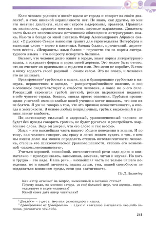 Если человек родился и живёт вдали от города и говорит на своём диа­
лекте1, в этом никакой неряшливости нет. Не знаю, как другим, но мне
эти местные диалекты, если они строго выдержаны, нравятся. Нравится
их напевность, нравятся местные слова, местные выражения. Диалекты
часто бывают неиссякаемым источником обогащения литературного язы ­
ка. Как-то в беседе со мной писатель Фёдор Александрович Абрамов ска­
зал: «С русского Севера вывозили гранит для строительства Петербурга и
вывозили слово - слово в каменных блоках былин, причитаний, лириче­
ских песен». «И справить» язык былин - перевести его на нормы литера­
турного языка - это попросту испортить былины.
Бывает, что человек долго живёт в городе, знает нормы литературного
языка, а сохраняет формы и слова своей деревни. Это мож ет быть оттого,
что он считает их красивыми и гордится ими. Это меня не коробит. В этом
я виж у гордость своей родиной - своим селом. Это не плохо, и человека
это не унижает.
Бравирование2 грубостью в языке, как и бравирование грубостью в ма­
нерах, неряшеством в одежде, - распространённейшее явление, и оно
в основном свидетельствует о слабости человека, а вовсе не о его силе.
Говорящий стремится грубой ш уткой, резким выражением подавить
в себе чувство страха, боязни, иногда просто опасения. Грубыми прозви­
щами учителей именно слабые волей ученики хотят показать, что они их
не боятся. Я уж не говорю о том, что это признак невоспитанности, а ино­
гда и ж естокости. В основе лю бых неприличных, грубых выражений и ру­
гани лежит слабость.
П о-настоящ ему сильный и здоровый, уравновеш енный человек не
будет без нужды говорить громко, не будет ругаться и употреблять ж ар­
гонные слова. Ведь он уверен, что его слово и так весомо.
Я зык - это важнейшая часть нашего общ его поведения в жизни. И по
тому, как человек говорит, мы сразу и легко мож ем судить о том, с кем
мы имеем дело: мы можем определить степень интеллигентности челове­
ка, степень его психологической уравновешенности, степень его возмож ­
ной «закомплексованности».
Учиться хорош ей, спокойной, интеллигентной речи надо долго и вни­
мательно - прислуш иваясь, запоминая, замечая, читая и изучая. Но хоть
и трудно - это надо. Наша речь - важнейшая часть не только нашего по­
ведения, но и нашей личности, наших душ и, ума, нашей способности не
поддаваться влияниям среды, если она «затягивает».
По Д. Лихачёву
Как автор отвечает на вопрос, вынесенный в заглавие статьи?
Почему язык, по мнению автора, «в ещё большей мере, чем одежда, свиде­
тельствует о вкусе человека»?
Какой совет даёт автор читателям?
1Диалект - з д е сь : местная разновидность языка.
2Бравйрование от бравйровать - з д е с ь: хвастливо выставлять что-либо на­
показ, рисоваться чем-либо.
241
 
