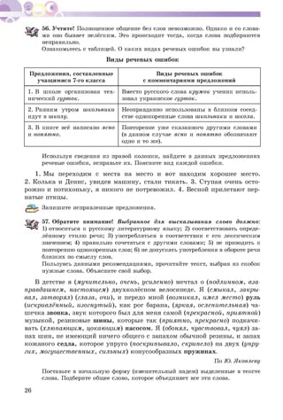 56. Учтите! Полноценное общение без слов невозможно. Однако и со слова­
ми оно бывает нелёгким. Это происходит тогда, когда слова подбираются
неправильно.
Ознакомьтесь с таблицей. О каких видах речевых ошибок вы узнали?
Виды речевы х ош ибок
Предложения, составленные
учащимися 7-го класса
Виды речевых ошибок
с комментариями предложений
1. В школе организован тех­
нический гурток.
Вместо русского слова кружок ученик исполь­
зовал украинское гурток.
2. Ранним утром школьники
идут в школу.
Неоправданно использованы в близком сосед­
стве однокоренные слова школьники и школа.
3. В книге всё написано ясно
и понятно.
Повторение уже сказанного другими словами
(в данном случае ясно и понятно обозначают
одно и то же).
Используя сведения из правой колонки, найдите в данных предложениях
речевые ошибки, исправьте их. Поясните вид каждой ошибки.
1. Мы переходим с места на место и вот находим хорош ее место.
2. Колька и Денис, увидев машину, стали тикать. 3. Ступая очень осто­
рож но и потихоньку, я никого не потревожил. 4. Весной прилетают пер­
натые птицы.
Запишите исправленные предложения.
57. Обратите внимание! Выбранное для высказывания слово должно:
“ЧДІ 1) относиться к русскому литературному языку; 2) соответствовать опреде­
лённому стилю речи; 3) употребляться в соответствии с его лексическим
значением; 4) правильно сочетаться с другими словами; 5) не приводить к
повторению однокоренных слов; 6) не допускать употребления в обороте речи
близких по смыслу слов.
Пользуясь данными рекомендациями, прочитайте текст, выбрав из скобок
нужные слова. Объясните свой выбор.
В детстве я (мучит ельно, очень, усиленно) мечтал о (подлинном, вза­
правдашнем, настоящем) двухколёсном велосипеде. Я (смыкал, закры­
вал, затворял) (глаза, очи), и передо мной (возникал, имел мест о) руль
(искривлённый, изогнутый), как рог барана, (яркая, ослепит ельная) ча­
шечка звонка, звук которого был для меня самой (прекрасной, приятной)
музыкой, резиновые шины, которые так (приятно, прекрасно) подкачи­
вать (хлюпающим, цокающим) насосом. Я (обонял, чувствовал, чуял) за­
пах шин, не имеющ ий ничего общ его с запахом обычной резины, и запах
кож аного седла, которое упруго (поскрипывало, скрипело) на двух (упру­
гих, м огущ ест венных, сильных) конусообразных пружинах.
По Ю. Яковлеву
Поставьте в начальную форму (именительный падеж) выделенные в тексте
слова. Подберите общее слово, которое объединяет все эти слова.
26
 