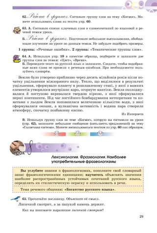 62. Р а б о т а В груп / п ах. Составьте группу слов на тему «Космос». Мо­
жете использовать слова из текста упр. 60.
63. А. Составьте список ключевых слов и словосочетаний по языковой и ре­
чевой темам урока.
Б. Работ т а В груп / п ах. Подготовьте небольшие высказывания, обобща­
ющие изученное на уроке по данным темам. Не забудьте подобрать примеры.
1 группа: «Речевые ош ибки». 2 группа: «Тематические группы слов».
64. А. Используя упр. 59 в качестве образца, подберите и запишите две
группы слов по темам: «Цвет», «Время».
Б. Переведите текст на русский язык и запишите. Следите, чтобы подобран­
ные вами слова не привели к речевым ошибкам. При необходимости поль­
зуйтесь словарём.
Землю було утворено приблизно через десять мільйонів років після по­
чатку ущільнення між зоряного пилу. Тепло, що виділилося в результаті
ущільнення, сформувало планету в розплавленому стані, у якої з важких
елементів утворилося внутріш нє ядро, огорнуте мантією. Земля охолодж у­
валася й поступово вкривалася твердою кіркою , з якої сформувалися
перші континенти. Під час постійного бомбардування метеоритами та к о­
метами з льодом Земля поповнилася величезною кількістю води, з якої
сформувалися океани, а вулканічна активність і водяна пара створили
атмосферу, спочатку позбавлену кисню.
Из Интернета
В. Используя группу слов по теме «Космос», которую вы составили на уроке
(упр. 62), напишите небольшое сообщение (пять-шесть предложений) на тему
«Солнечная система». Можете воспользоваться текстом из упр. 60 как образцом.
•о*
Лексикология. Фразеология. Наиболее
употребительные фразеологизмы
Вы углубите знания о фразеологизмах, пополните свой словарный
запас фразеологическими единицами; научитесь объяснять значения
наиболее распространённых устойчивых сочетаний русского языка,
определять их стилистическую окраску и использовать в речи.
Тема речевого общения: «Богатство русского язы ка».
65. Прочитайте пословицу. Объясните её смысл.
Л исичкой смотрит, а за пазухой камень держит.
Как вы понимаете выражение лисичкой смотрит?
29
 