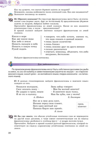 Как вы думаете, что значит держит камень за пазухой?
Вспомните, каковы особенности таких сочетаний слов. Как они называются?
Запишите пословицу по памяти.
66. Обратите внимание! По структуре фразеологизмы могут быть: а) сочета­
ниями слов (первые шаги, друг по несчастью); б) предложениями (держит
камень за пазухой, бабушка надвое сказала).
Прочитайте фразеологизмы из левой колонки. Какие из них являются
сочетаниями слов, а какие - предложениями?
В правой колонке найдите значения каждого фразеологизма из левой
колонки.
Капля в море
Как две капли воды
Как небо и земля
Попасть пальцем в небо
Попасть в самую точку
Рукой подать
• говорить что-либо кстати, именно то,
что надо сказать в данный момент
• очень малое количество
• очень близко
• очень похож и друг на друга внешне
• сильно различаться
• отвечать невпопад, объяснять что-либо
несуразно, бестолково
Найдите фразеологизмы-антонимы.
Для любознательных
По происхождению фразеологизмы могут быть собственно русскими (ни рыба
ни мясо, ни зги не видать) и заимствованными (притча во языцех - из старосла­
вянского языка; синий чулок - из английского языка; терра инкогнита - из латин­
ского языка).
67. В данных стихотворениях найдите фразеологизмы и поясните смысл
каждого из них.
Заяц зайцу говорит:
- Мне бы волчий аппетит!
- В аппетите мало толку,
Нам бы зубы, как у волка!
В. Викторов
Оказался молодцом,
Смог осилить нош у -
Не ударил в грязь лицом
И не сел в калошу.
А. Шибаев
Нос не в свои дела суют,
Носами перед сном клюют,
Зато один весёлый нос
Папаша Карло нам принёс.
Я. Аким
грязь
аппетит
68. Вы уже знаете, что обычно устойчивые сочетания слов не переводятся
на другой язык дословно, а чаще имеют соответствующие им по смыслу
фразеологизмы: разбиться в лепёшку (рус.) - зі шкури вилізти (укр.).
Прочитайте. Найдите в правой колонке русский фразеологизм, который со­
ответствует по смыслу украинскому устойчивому сочетанию из левой ко­
лонки.
30
 