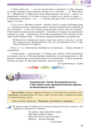 1. Ваня часто так ... , что его трудно было остановить. 2. Оле подруж ­
ки редко доверяли свои секреты, потому что у неё был ... . 3. Тебя никто
не ... ябедничать. 4. Моя мама очень общительная, она легко ... даже с не­
знакомыми людьми. 5. Я стоял и молчал, потому что у меня от страха ... .
6. Подсказка на уроке - это ... . 7. Когда мой друг поёт, то почему-то го­
ворят, что ему ... .
С п р а в к а. М олот ь языком - болтать много и глупо; медвежья услу­
га - неумелая услуга, создающая вместо помощи неприятность; медведь на
ухо наступил - о том, кто лишён музыкального слуха; язык без костей -
о болтливом человеке; язык отнялся - замолчать от страха или удивления;
тянуть за язык - вынуждать кого-либо высказаться или ответить на во­
прос; найти общий язык - достигнуть взаимопонимания, договориться.
В. Прочитайте современные версии известных русских пословиц и погово­
рок, переделанных программистами. Как эти высказывания звучат в ори­
гинале? Запишите по образцу.
О б р а з е ц. Компьютер памятью не испортишь. - Каш у маслом не
испортишь.
1. Компьютер - лучший друг. 2. Скажи мне, какой у тебя компьютер,
и я скаж у, кто ты. 3. По компьютеру встречают, по уму провожают. 4. Да­
рёному компьютеру в системный блок не заглядывают. 5. Мал микропро­
цессор, да дорог. 6. Два раза подумай, один раз удали.
Ю. Карандашова, С. Гирёва
Ф ф ®
■ • I *
Аудирование. Чтение. Восприятие на слух
и при чтении слов и фразеологических единиц
из тематических групп
Вы углубите знания о фразеологизмах и тематических группах слов;
научитесь воспринимать на слух и при чтении слова и фразеологизмы
из тематических групп.
Тема речевого общения: «Трудовая деятельность человека».
74. Прослушайте четверостишие. Запишите фразеологизмы, которые в нём
^ содержатся. Поясните их значение.
За домом, едва пожелтела трава,
Два брата рубили дрова.
Один это делал спустя рукава,
Другой - засучив рукава.
В. Викторов
33
 