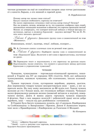 чистым румянцем на ещё не сож жённом загаром лице тотчас рассказыва­
ет о юности Ларьки, о его нежной и горячей душе.
В. Порудоминский
Почему автор так назвал свою статью?
Какую главную особенность картины он отмечает?
На каких персонажах остановил свой взгляд автор статьи? Почему?
Как вы думаете, почему, несмотря на то, что художник изобразил труд людей,
занимающих незавидное положение в обществе, его картина пронизана светом?
Можно ли утверждать, что контраст (светлый пейзаж и тёмные фигуры из­
мученных, одетых в лохмотья бурлаков) - задумка мастера? Что же И. Ре­
пин хотел показать зрителю?
'Р а б о т а В гр у п п а х . Дополните группу слов и словосочетаний по теме
«Живопись».
Композиция, эскиз1, палитра, этюд2, пейзаж, колорит...
78. А. Составьте список ключевых слов по речевой теме урока.
Б. 'Р а б о т а В гр у п п а х . Подберите группу слов и словосочетаний по
теме «Бурлацкий труд». Включите в неё слова и фразеологизмы, изученные
на уроке.
79. Переведите текст и подготовьтесь к его пересказу на русском языке.
Подготовьтесь также ответить: что схожего и различного между русскими
бурлаками и украинскими чумаками?
ЧУМАКИ
Чумацтво, чумакування - торговельно-візницький промисел, пош и­
рений в Україні від X V до середини X IX століття. Осіб, які займалися
чумакуванням, називали чумаками, або солениками, інколи коломий-
цями.
Чумаки торгували сіллю, кустарними виробами, деревом, дьогтем.
Для перевезення товарів чумаки використовували вози - мажі, у які за­
прягали волів. На таку мажу вантажили до 60 пудів солі. Їздили чумаки
валками до ста і більше возів, які очолювали виборні отамани. Чумацькі
валки формувалися ранньою весною (зазвичай виїздили в неділю), повер­
талися восени. Довга й важка дорога гартувала чумаків морально
й фізично. Одні з них завдяки нелегкій і небезпечній праці могли добре
заробити, інш і - гинули від рук розбійників і кочівників.
В Україні було багато чумацьких ш ляхів, які з’єднували Лівобережжя
та Слобожанщину із Запоріжжям і Кримом, Доном й А зовським морем;
інш і вели з Правобережжя і Л івобережжя до Галичини й Молдавії.
Из Интернета
1Эскйз - набросок будущей картины.
2Этюд - здес ь: рисунок или картина, выполненные с натуры, обычно часть
будущего большого произведения.
37
 
