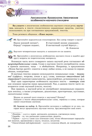 особенности научного стиля речи
Вы узнаете о лексических особенностях научного стиля речи; научи­
тесь находить в тексте стилистически окрашенные средства, уместно
использовать их при составлении предложений, текстов.
Тема речевого общения: «Я зы к науки».
80. Прочитайте выразительно стихотворение. Как автор говорит о науке?
Науки юношей питают1, В счастливой жизни украшают,
Отраду2 старцам подают, В несчастный случай берегут...
М. Ломоносов
|£зЦр Выучите четверостишие наизусть и запишите его по памяти.
Ш 81 Прочитайте о лексических особенностях научного стиля и задайте друг
другу вопросы по теоретическому материалу.
Основную часть всего словарного запаса научной речи составляют об­
щ еупот ребит ельны е слова. Слово в научном тексте употребляется лишь
в прямом значении, чаще - в обобщённом. Например, в предложении
«Осина быстро растёт» имеется в виду любая осина, а не какая-то опреде­
лённая, конкретная.
В научных текстах ш ироко используются специальные слова - т ерми­
ны 3 (суффикс, теорема, атом и др.), слова, имеющие от влечённое (аб­
ст ракт ное4) значение (зависимость, происхождение, установление и др.).
Ещё одна характерная особенность научного текста - повт оры слов
как основное средство связи предложений. Так, в данном тексте часто по­
вторяется слово научный (стиль, текст).
Как правило, в научной речи не употребляют эмоционально окраш ен­
ную лексику, а также устаревш ие, диалектные, просторечные, шутливые,
ласкательные слова.
Можно ли данный текст отнести к научному? Почему?
Найдите в тексте общеупотребительные слова, термины и слова, которые
имеют отвлечённое значение.
82. Задание на выбор. А. Прочитайте заголовки и выберите те из них, ко­
торые могут представлять научные тексты. Аргументируйте свой ответ.
1Питать - зде с ь: перен. доставлять духовную, умственную пищу.
2Отрада - то, что доставляет удовольствие, радость.
3Термин - зде с ь: слово или сочетание слов, точно обозначающее определён­
ное понятие, применяемое в науке, технике, искусстве.
4Отвлечённый (абстрактный) - зде с ь: слишком общий, не конкретный.
38
 