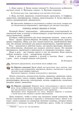 1. Язык науки. 2. Зачем нужно учиться? 3. Л ексические особенности
научного стиля. 4. М итькина «наука». 5. Научные открытия.
Б. Укажите ряд слов, характерных для научного стиля речи.
1. Взор, жгучий, грациозно, ослепительный, промолвить. 2. Суффикс,
характерно, трансформатор, теорема, происхождение. 3. А ська, брякнуть,
чепуха, распрекрасный, прихвастнуть.
83. Прочитайте. Выберите из заключённых в скобках слов такие, которые име­
ют стилистическую окрашенность, характерную для научного стиля речи.
РАЗНИЦА МЕЖДУ ЯЗЫКОМ И РЕЧЬЮ
Основной объект1 языкознания - (обыкновенный, ест ест венный) че­
ловеческий язык в отличие от (ненаст оящ его, искусст венного) языка или
языка (ж ивотны х, зверей).
(Следует, надо) различать два тесно связанных понятия - язык и речь.
Язык - орудие, средство общения. Это (набор, система) знаков, средств и
правил говорения, общая для всех членов (какого-то, определённого) обще­
ства. Это явление постоянное для данного (промежутка, периода) времени.
Речь - проявление и действие языка, сам процесс (разговора, общения).
Она (единственна, единична) для каждого носителя языка. Это явление
(меняющееся, переменное) в зависимости от говорящ его (человека, лица).
Я зык и речь - две стороны одного и того же явления. Язык присущ
любому человеку, а речь - конкретному человеку.
Я зык и речь мож но сравнить с ручкой и текстом. Язык - ручка,
а речь - текст, который записан этой ручкой.
Из Интернета
Запишите предложения, полученные после выбора слов.
84. Обратите внимание! Кроме общей для различных наук лексики, каж­
дая отрасль науки (медицина, математика, физика, лингвистика и др.) рас­
полагает своим набором терминов.
Выпишите термины, которые используются в медицине.
Эпитет, скальпель, аккумулятор, блесна, сравнение, уравнение, анали­
зы, пульс, басня, глагол, шприц, префикс, диагноз, бордюр, атом, вольт,
флюорография, фольклор, конструкция, ангина, морфология, косметика,
вакцина, вывих, заземление.
85. Обратите внимание! Термины могут использоваться в других стилях
речи, когда изображаются процессы, связанные с наукой и производством,
или при описании участия персонажей в этих процессах.
Прочитайте текст. Определите его стиль. Найдите термины и укажите,
с какой целью они введены в данное высказывание.
Дима попросил, чтобы я помог ему настроить новый компьютер. Мы
быстро подключили монитор и принтер к системному блоку. Затем я по­
казал, какие клавиши на клавиатуре заменяют команды, которые можно
выполнить с помощ ью мыши. Я посоветовал другу, чтобы он уговорил
1Объект - здес ь: то, что изучается.
39
 