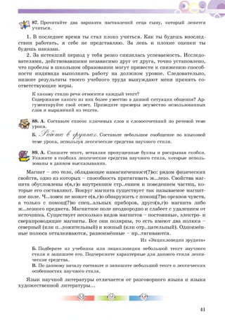 87. Прочитайте два варианта наставлений отца сыну, который ленится
учиться.
1. В последнее время ты стал плохо учиться. Как ты будешь впослед­
ствии работать, я себе не представляю. За лень и плохие оценки ты
будешь наказан.
2. За истекш ий период у тебя резко снизилась успеваемость. И сследо­
вателями, действовавшими независимо друг от друга, точно установлено,
что пробелы в школьном образовании могут привести к снижению способ­
ности индивида выполнять работу на должном уровне. Следовательно,
низкие результаты твоего учебного труда вынуждают меня принять со­
ответствующ ие меры.
К какому стилю речи относится каждый текст?
Содержание какого из них более уместно в данной ситуации общения? Ар­
гументируйте свой ответ. Приведите примеры неуместно использованных
слов и выражений из текста.
88. А. Составьте список ключевых слов и словосочетаний по речевой теме
урока.
Б. Р а б о т а В груп / п ах. Составьте небольшое сообщение по языковой
теме урока, используя лексические средства научного стиля.
89. А. Спишите текст, вставляя пропущенные буквы и раскрывая скобки.
Укажите в скобках лексические средства научного стиля, которые исполь­
зованы в данном высказывании.
Магнит - это тело, обладающее намагниченност(?)ю: рядом физических
свойств, одно из которых - способность притягивать ж ..лезо. Свойства маг­
нита обусловлены е(в,г)о внутренним стр..ением и поведением частиц, к о­
торые его составляют. Вокруг магнита существует так называемое магнит­
ное поле. Ч..ловек не может е(в,г)о обнаружить с помощ (?)ю органов чувств,
а только с помощ (?)ю специальных приборов, друго(в,г)о магнита либо
ж ..лезного предмета. Магнитное поле неоднородно и слабеет с удалением от
источника. Существует несколько видов магнитов - постоянные, электро- и
сверхпроводящие магниты. Все они полярны, то есть имеют два полюса -
северный (или положительный) и южный (или отрицательный). Одноимён­
ные полюса отталкиваются, разноимённые - пр..тягиваются.
Из «Энциклопедии эрудита»
Б. Подберите из учебника или энциклопедии небольшой текст научного
стиля и запишите его. Подчеркните характерные для данного стиля лекси­
ческие средства.
В. По данному началу составьте и запишите небольшой текст о лексических
особенностях научного стиля.
Я зык научной литературы отличается от разговорного языка и языка
художественной литературы...
41
 