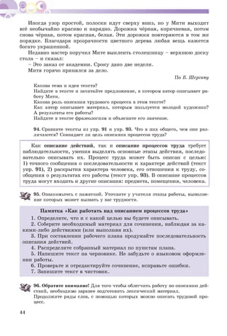 Иногда узор простой, полоски идут сверху вниз, но у Мити выходит
всё необычайно красиво и нарядно. Д орож ка чёрная, коричневая, потом
снова чёрная, потом красная, белая. Эти дорож ки повторяются в том же
порядке. Благодаря прозрачности цветного дерева любая вещь кажется
богато украшенной.
Недавно мастер поручил Мите выклеить столеш ницу - верхнюю доску
стола - и сказал:
- Это заказ от академии. Сроку дано две недели.
Митя горячо принялся за дело.
По Б. Шергину
Какова тема и идея текста?
Найдите в тексте и зачитайте предложение, в котором автор описывает ра­
боту Мити.
Какова роль описания трудового процесса в этом тексте?
Как автор описывает материал, которым пользуется молодой художник?
А результаты его работы?
Найдите в тексте фразеологизм и объясните его значение.
94. Сравните тексты из упр. 91 и упр. 93. Что в них общего, чем они раз­
личаются? Совпадает ли цель описания процессов труда?
Как описание действий, так и описание процессов труда требует
наблюдательности, умения выделять основные этапы действия, последо­
вательно описывать их. Процесс труда может быть описан с целью:
1) точного сообщения о последовательности и характере действий (текст
упр. 91), 2) раскрытия характера человека, его отношения к труду, со­
общения о результатах его работы (текст упр. 93). В описание процессов
труда могут входить и другие описания: предмета, помещения, человека.
95. Ознакомьтесь с памяткой. Уточните у учителя этапы работы, выполне­
ние которых может вызвать у вас трудности.
П амятка «Как работать над описанием процессов труда»
1. Определите, что и с какой целью вы будете описывать.
2. Соберите необходимый материал для сочинения, наблюдая за ка­
кими-либо действиями (или выполняя их).
3. При составлении рабочего плана продумайте последовательность
описания действий.
4. Распределите собранный материал по пунктам плана.
5. Напишите текст на черновике. Не забудьте о языковом оформле­
нии работы.
6. Проверьте и отредактируйте сочинение, исправьте ошибки.
7. Запишите текст в чистовик.
96. Обратите внимание! Для того чтобы облегчить работу по описанию дей­
ствий, необходимо заранее подготовить лексический материал.
Продолжите ряды слов, с помощью которых можно описать трудовой про­
цесс.
44
 
