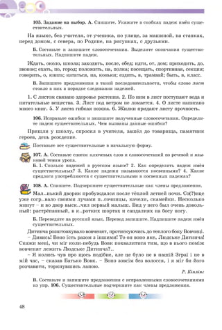 105. Задание на выбор. А. Спишите. Укажите в скобках падеж имён суще­
ствительных.
На языке, без учителя, от ученика, по улице, за машиной, на станках,
перед домом, с севера, по Родине, на рисунках, с друзьями.
Б. Составьте и запишите словосочетания. Выделите окончания существи­
тельных. Надпишите падеж.
Ждать, около, школа; заходить, после, обед; идти, от, дом; приходить, до,
звонок; ехать, по, город; положить, на, полка; посещать, спортивная, секция;
говорить, о, книга; кататься, на, коньки; ездить, в, трамвай; быть, в, класс.
В. Запишите предложения в такой последовательности, чтобы слово лист
стояло в них в порядке следования падежей.
1. С листом связано здоровье растения. 2. По ним в лист поступают вода и
питательные вещества. 3. Лист под ветром не ломается. 4. О листе написано
много книг. 5. У листа гибкая ножка. 6. Ж илки придают листу прочность.
106. Исправьте ошибки и запишите полученные словосочетания. Определи­
те падеж существительных. Чем вызваны данные ошибки?
Пришли у ш колу, спросил в учителя, зашёл до товарища, памятник
героев, день рождение.
Поставьте все существительные в начальную форму.
107. А. Составьте список ключевых слов и словосочетаний по речевой и язы­
ковой темам урока.
Б. 1. Сколько падежей в русском языке? 2. Как определить падеж имён
существительных? 3. Какие падежи называются косвенными? 4. Какие
предлоги употребляются с существительными в косвенных падежах?
108. А. Спишите. Подчеркните существительные как члены предложения.
М ал..нький дворик пробуждался после тёплой летней ночи. Со(?)нце
уж е согр..вало своими лучами п..сочницы , качели, скамейки. Несколько
минут - и во двор вы ск..чил первый малыш. Вид у него был очень доволь­
ный: растрёпанный, в к..ротких ш ортах и сандалиях на босу ногу.
Б. Переведите на русский язык. Перевод запишите. Надпишите падеж имён
существительных.
Дитинча розштовхувало вовченят, протискуючись до теплого боку Вовчиці.
- Дивись! Воно їсть разом з іншими! То он воно яке, Людське Дитинча!
Скажи мені, чи міг коли-небудь Вовк похвалитися тим, щ о в нього поміж
вовченят лежить Людське Дитинча?..
- Я колись чув про щ ось подібне, але це було не в нашій Зграї і не в
мій час, - сказав Батько Вовк. - Воно зовсім без волосся, і я міг би його
розчавити, торкнувш ись лапою.
Р. Кіплінг
В. Составьте и запишите предложения с исправленными словосочетаниями
из упр. 106. Существительные подчеркните как члены предложения.
в
48
 
