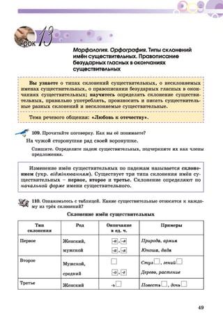 Морфология. Орфография. Типы склонений
имён существительных. Правописание
безударных гласных вокончаниях
существительных
Вы узнаете о типах склонений существительных, о несклоняемых
именах существительных, о правописании безударных гласных в окон­
чаниях существительных; научитесь определять склонение существи­
тельных, правильно употреблять, произносить и писать существитель­
ные разных склонений и несклоняемые существительные.
Тема речевого общения: «Любовь к отечеству».
109. Прочитайте поговорку. Как вы её понимаете?
На чужой сторонушке рад своей воронушке.
Спишите. Определите падеж существительных, подчеркните их как члены
предложения.
Изменение имён существительных по падежам называется склоне­
нием (укр. відмінюванням). Существует три типа склонения имён су­
ществительных - первое, второе и третье. Склонение определяют по
начальной форме имени существительного.
110. Ознакомьтесь с таблицей. Какие существительные относятся к каждо­
му из трёх склонений?
Склонение имён существительных
Тип
склонения
Род Окончание
в ед. ч.
Примеры
Первое Женский,
мужской
@ • 0
@ . 0
Природа, армия
Юноша, дядя
Второе
Мужской,
средний
□
-о , 0
СтулИ, генийП
Дерево, растение
Третье
Женский -ь П ПовестьИ, дочьП
49
 