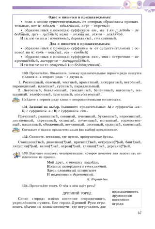 Одно н пиш ется в прилагательных:
• если в основе сущ ествительных, от которы х образованы прилага­
тельные, нет н: юбилей - юбилейный, вкус - вкусный;
• образованных с помощ ью суффиксов -ин-, -ан- (-ян-): лебедь - ле­
бединый, гусь - гусиный; кожа - кожаный, земля - земляной.
И с к л ю ч е н и я : оловянный, деревянный, стеклянный.
Два н пиш ется в прилагательных:
• образованных с помощ ью суффикса -н- от сущ ествительных с ос­
новой на н: конь - конный, сон - сонный;
• образованных с помощ ью суффиксов -енн-, -онн-: искусст во - ис­
кусст венный, экскурсия - экскурсионный.
И с к л ю ч е н и е : ветреный (но безветренный).
130. Прочитайте. Объясните, почему прилагательные первого ряда пишутся
с одним н, а второго ряда - с двумя н.
1. Роскош ны й, опасный, честный, ароматный, аккуратный, ветреный,
перепелиный, классный, гусиный, параллельный.
2. Бетонный, батальонный, стеклянный, бензинный, вагонный, ма­
шинный, телефонный, ураганный, искусственный.
Найдите в первом ряду слова с непроизносимыми согласными.
131. Задание на выбор. Выпишите прилагательные: А) с суффиксом -ин-;
Б) с суффиксом -н-; В) с суффиксом -енн-.
Грачиный, равнинный, совиный, пчелиный, буквенный, керосинный,
лиственный, картинный, ослиный, почвенный, истинный, торж ествен­
ный, машинный, обиженный, ветчинный, песенный, орлиный, каменный.
Составьте с одним прилагательным (на выбор) предложение.
132. Спишите, вставляя, где нужно, пропущенные буквы.
Станцион(?)ый, дивизион(?)ый, причин(?)ый, остроумн(?)ый, бан(?)ый,
лягуш ин(?)ый, вагон(?)ый, охран(?)ый, глинян(?)ый, деревян(?)ый.
133. Выучите наизусть четверостишие, которое поможет вам запомнить ис-
ключения из правил.
Мой друг, к окош ку подойди,
Коснись поверхности стеклянной.
Здесь оловянный шпингалет
И подоконник деревянный.
Я. Карпачёва
134. Прочитайте текст. О чём в нём идёт речь?
Слово «город» имело значение огороженного,
укреплённого пункта. Все города Древней Руси стро­
ились обычно на возвыш енности, где встречались две
ДРЕВНИИ ГОРОД
возвышенность
дружинник
поселение
ограда
57
 