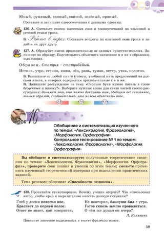 Ю ный, румяный, единый, свиной, зелёный, пряный.
Составьте и запишите словосочетания с данными словами.
136. А. Составьте список ключевых слов и словосочетаний по языковой и
речевой темам урока.
Б.
дайте их друг другу.
Р а б о т а В п а р а х. Составьте вопросы по языковой теме урока и за-
137. А. Образуйте имена прилагательные от данных существительных. За­
пишите по образцу. Подготовьтесь объяснить написание н и нн в образован­
ных словах.
О б р а з е ц . Станция - станционный.
Истина, утро, стекло, кож а, лёд, рань, туман, ветер, утка, полотно.
Б. Выпишите из любой книги (газеты, учебника) пять предложений на рус­
ском языке, в которых содержатся прилагательные с н и нн.
В. Напишите рассуждение на тему «Сколько букв нужно писать в слове
бесценный и почему?». Выберите нужные слова для связи частей своего рас­
суждения: докажем это, это можно доказать так, обобщим всё сказанное,
таким образом, следовательно, это можно объяснить так.
Обобщение и систематизация изученного
по темам: «Лексикология. Фразеология»,
«Морфология. Орфография».
Контрольное тестирование №1 по темам:
«Лексикология. Фразеология», «Морфология.
Орфография»
Вы обобщ ите и систематизируете полученные теоретические сведе­
ния по темам: «Лексикология. Фразеология», «Морфология. Орфогра­
ф ия», проверите свои знания и умения по этим темам; сможете приме­
нить изученный теоретический материал при выполнении практических
заданий.
Тема речевого общения: «Способности человека».
г• 138. Прочитайте стихотворение. Почему ученик огорчён? Что использовал
^ автор, чтобы ярко и выразительно описать данную ситуацию?
Глеб у доски повесил нос, Не повторял, баклуши бил с утра.
Краснеет до корней волос. Готов сквозь землю провалиться.
Ответ не знает, как говорится, О чём же думал он вчера?
Л. Калявина
Поясните значение выделенных в тексте фразеологизмов.
59
 