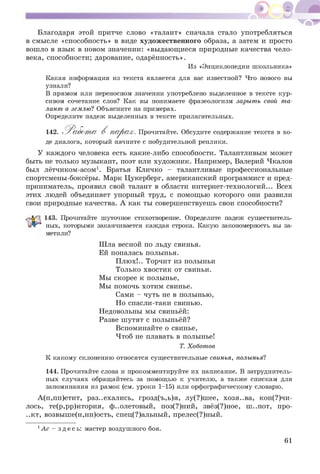 Благодаря этой притче слово «талант» сначала стало употребляться
в смысле «способность» в виде худож ественного образа, а затем и просто
вошло в язык в новом значении: «выдающ иеся природные качества чело­
века, способности; дарование, одарённость».
Из «Энциклопедии школьника»
Какая информация из текста является для вас известной? Что нового вы
узнали?
В прямом или переносном значении употреблено выделенное в тексте кур­
сивом сочетание слов? Как вы понимаете фразеологизм зарыть свой та­
лант в землю? Объясните на примерах.
Определите падеж выделенных в тексте прилагательных.
142. 'Р а б от а В п а р а х . Прочитайте. Обсудите содержание текста в хо­
де диалога, который начните с побудительной реплики.
У каждого человека есть какие-либо способности. Талантливым может
быть не только музыкант, поэт или художник. Например, Валерий Чкалов
был лётчиком-асом1. Братья Кличко - талантливые профессиональные
спортсмены-боксёры. Марк Цукерберг, американский программист и пред­
приниматель, проявил свой талант в области интернет-технологий... Всех
этих людей объединяет упорный труд, с помощью которого они развили
свои природные качества. А как ты совершенствуешь свои способности?
143. Прочитайте шуточное стихотворение. Определите падеж существитель­
ных, которыми заканчивается каждая строка. Какую закономерность вы за­
метили?
Ш ла весной по льду свинья.
Ей попалась полынья.
П люх!.. Торчит из полыньи
Только хвостик от свиньи.
Мы скорее к полынье,
Мы помочь хотим свинье.
Сами - чуть не в полынью,
Но спасли-таки свинью.
Недовольны мы свиньёй:
Разве ш утят с полыньёй?
Вспоминайте о свинье,
Чтоб не плавать в полынье!
Т. Хоботов
К какому склонению относятся существительные свинья, полынья?
144. Прочитайте слова и прокомментируйте их написание. В затруднитель­
ных случаях обращайтесь за помощью к учителю, а также спискам для
запоминания из рамок (см. уроки 1-15) или орфографическому словарю.
А (п,пп)етит, раз..ехались, грозд(ъ,ь)я, лу(?)ш ее, хозя..ва, кон(?)чи-
лось, те(р,рр)итория, ф..олетовый, поз(?)ний, звёз(?)ное, ш ..пот, про-
..кт, возвыш е(н,нн)ость, спец(?)альный, прелес(?)ный.
1Ас - з дес ь: мастер воздушного боя.
61
 