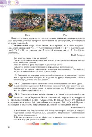 Киев Рим
Нередко, приписывая числу семь таинственную силу, знахари вручали
больному семь разных лекарств, настоянных на семи травах, и советовали
их пить семь дней.
«Семеричность» мира проявлялась, как думали, и в семи возрастах
человеческой жизни: 7 х 1 = 7 лет (младенчество), 7 х 2 = 14 лет (отроче­
ство), 7 х 3 = 21 год (юнош ество), 7 х 4 = 28 лет (молодость), 7 х 5 = 35 лет
(зрелость).
По В. Волиной
Что нового о числе семь вы узнали?
Приведите примеры использования этого числа в устном народном творче­
стве, авторских сказках.
Какими частями речи являются выделенные слова?
Найдите в тексте количественные и порядковые числительные.
Выпишите из текста выделенные курсивом предложения. Подчеркните
в них числительные как члены предложения.
171. Составьте четыре-пять предложений, используя числительные, склоне­
ние и правописание которых вы изучили на уроке. Определите, какими
членами предложения они являются.
172. А . Составьте список ключевых слов и словосочетаний по теме урока.
Б. Закончите предложения: 1. В середине слова мягкий знак пишется в чис­
лительных ... , а в конце слова - в числительных ... . 2. Формы числитель­
ных на -дцать произносятся ... .
173. А. Спишите, заменяя цифры словами и вставляя пропущенные буквы.
Киев - ст..лица Украины. Это политический, научный, культурный
и промышле(н,нн)ый центр г..сударства. В городе более 50 станц..й
метрополитена, около 20 трамвайных маршрутов, 36 тро(л,лл)ейбусных
маршрутов и более 200 направлений дв..ж ения марш рутных такси.
Из Википедии
Б. Вспомните или найдите шесть пословиц и поговорок, загадок, в которых
содержатся имена числительные. Запишите. Подчеркните числительные
как члены предложения.
В. Запишите рецепт какого-либо блюда, используя количественные числи­
тельные в форме разных падежей.
г
72
 
