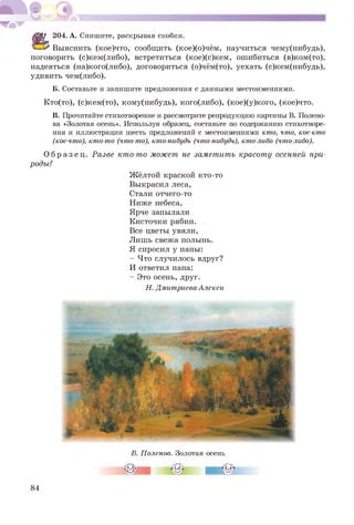 204. А. Спишите, раскрывая скобки.
С З ^ Выяснить (кое)что, сообщ ить (кое)(о)чём, научиться чему(нибудь),
поговорить (с)кем(либо), встретиться (кое)(с)кем, ош ибиться (в)ком(то),
надеяться (на)кого(либо), договориться (о)чём(то), уехать (с)кем(нибудь),
удивить чем(либо).
Б. Составьте и запишите предложения с данными местоимениями.
Кто(то), (с)кем(то), кому(нибудь), кого(либо), (кое)(у)кого, (кое)что.
В. Прочитайте стихотворение и рассмотрите репродукцию картины В. Полено­
ва «Золотая осень». Используя образец, составьте по содержанию стихотворе­
ния и иллюстрации шесть предложений с местоимениями кто, что, кое-кто
(кое-что), кто-то (что-то), кто-нибудь (что-нибудь), кто-либо (что-либо).
О б р а з е ц . Разве кто-то может не заметить красоту осенней при­
роды?
Ж ёлтой краской кто-то
Выкрасил леса,
Стали отчего-то
Ниже небеса,
Ярче запылали
Кисточки рябин.
Все цветы увяли,
Лишь свежа полынь.
Я спросил у папы:
- Что случилось вдруг?
И ответил папа:
- Это осень, друг.
Н. Дмитриева-Алекси
В. Поленов. Золотая осень
84
 