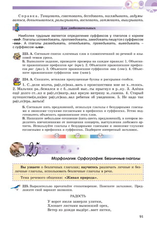 С п р а в к а . Танцевать, советовать, беседовать, поглядывать, задумы­
ваться, допытываться, разыгрывать, воспевать, затмевать, выигрывать.
Для любознательных
Наиболее трудным является определение суффиксов у глаголов с корнем
-вед-. Глаголы исповедовать, проповедовать, заведовать пишутся с суффиксом
-ова-. А глаголы разведывать, отведывать, проведывать, выведывать -
с суффиксом -ыва-.
223. А. Составьте список ключевых слов и словосочетаний по речевой и язы­
ковой темам урока.
Б. Выполните задание, приведите примеры на каждое правило: 1. Объясни­
те правописание префиксов пре- (при-). 2. Объясните правописание префик­
сов рас- (раз-). 3. Объясните правописание суффиксов -ова- (-ева-). 4. Объяс­
ните правописание суффиксов -ива- (-ыва-).
224. А. Спишите, вставляя пропущенные буквы и раскрывая скобки.
1. С..дели молча, ра(с,сс)каз..вать о происшествии мне не х..телось.
2. Мальчик ра..беж ался и с б..льш ой вы с..ты прыгнул в р..ку. 3. Алёша
ещё долго ст..ял и ра(с,сс)матр..вал яркую витрину м..газина. 4. Старый
путешестве(н,нн)ик ра(с,сс)каз..вал ребятам об увиденном. 5. Не надо так
ра(с,сс)тра..ваться!
Б. Составьте пять предложений, используя глаголы с безударными гласны­
ми и звонкими-глухими согласными в префиксах и суффиксах. Устно под­
готовьтесь объяснить правописание этих слов.
В. Напишите небольшое сочинение (пять-шесть предложений), в котором по­
делитесь впечатлениями от посещения концерта, выступления любимого ар­
тиста. Используйте глаголы с безударными гласными и звонкими-глухими
согласными в префиксах и суффиксах. Подберите интересный заголовок.
О
П1
и)нI
Морфология. Орфография. Безличные глаголы
Вы узнаете о безличных глаголах; научитесь различать личные и без­
! личные глаголы, использовать безличные глаголы в речи. [
¥-------------------------------------------------------------------------------------------------------------------------------Н
! Тема речевого общения: «Ж ивая природа». !
225. Выразительно прочитайте стихотворение.Поясните заголовок. Пред-
^ ложите свой вариант названия.
РАДОСТЬ
У ворот июля замерли улитки,
Хлопает листами вымокш ий орех,
Ветер из дож дя выдёрг..вает нитки,
91
 