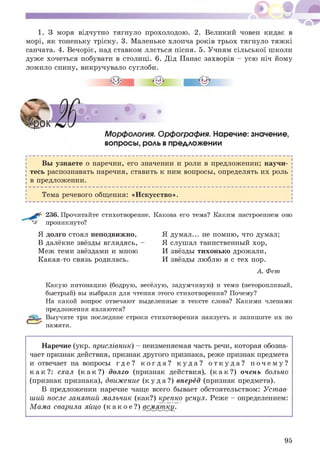 * ®
1. З моря відчутно тягнуло прохолодою. 2. Великий човен кидає в
морі, як тоненьку тріску. 3. Маленьке хлопча років трьох тягнуло тяж кі
санчата. 4. Вечоріє, над ставком ллється пісня. 5. Учням сільської школи
дуже хочеться побувати в столиці. 6. Дід Панас захворів - усю ніч йому
ломило спину, викручувало суглоби.
Морфология. Орфография. Наречие: значение,
вопросы, роль в предложении
Вы узнаете о наречии, его значении и роли в предложении; научи­
тесь распознавать наречия, ставить к ним вопросы, определять их роль
в предложении.
Тема речевого общения: «И скусство».
236. Прочитайте стихотворение. Какова его тема? Каким настроением оно
^ проникнуто?
Я долго стоял неподвижно,
В далёкие звёзды вглядясь, -
М еж теми звёздами и мною
Какая-то связь родилась.
Я думал... не помню, что думал;
Я слушал таинственный хор,
И звёзды тихонько дрожали,
И звёзды люблю я с тех пор.
А . Фет
Какую интонацию (бодрую, весёлую, задумчивую) и темп (неторопливый,
быстрый) вы выбрали для чтения этого стихотворения? Почему?
На какой вопрос отвечают выделенные в тексте слова? Какими членами
предложения являются?
Выучите три последние строки стихотворения наизусть и запишите их по
памяти.
Наречие (укр. прислЬвник) - неизменяемая часть речи, которая обозна­
чает признак действия, признак другого признака, реже признак предмета
и отвечает на вопросы г д е ? к о г д а ? к у д а ? о т к у д а ? п о ч е м у ?
к а к ? : ехал ( к а к ? ) долго (признак действия), ( к а к ? ) очень больно
(признак признака), движение ( к у д а ? ) вперёд (признак предмета).
В предложении наречие чаще всего бывает обстоятельством: Устав­
ший после занятий мальчик (как?) крепко уснул. Реже - определением:
М ама сварила яйцо ( к а к о е ? ) всмятку.
95
 