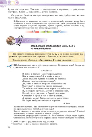 Ручки на столе нет. Учитель ... заглядывает в карманы, ... раскрывает
портфель. Класс ... вздыхает: ... ручка найдена.
С п р а в к а . Сегодня, быстро, осторожно, наконец, судорожно, молние­
носно, облегчённо.
В. Составьте и запишите пять-шесть предложений, которые могут быть
включены в текст поздравления (с праздником, днём рождения). Исполь­
зуйте наречия искренне, сердечно, горячо, глубоко, всегда, никогда и др.
Подчеркните наречия как члены предложения.
•о* • • ’ ВМ'
. 9 • ^
Морфология. Орфография. Буквы о, о, ь
на конце наречий
Вы узнаете правила написания букв о, а, ь на конце наречий; на­
! учитесь правильно писать наречия с буквами о, а, ь на конце. |
ь-------------------------------------------------------------------------------------------------------------------------------^
| Тема речевого общения: «Литература. Русские писатели».
246. Выразительно прочитайте стихотворение. Какова его тема? Каким на­
строением оно проникнуто?
ПРИМЕТЫ
И тихо, и светло - до сумерек далёко;
Как в дымке голубой и небо, и вода, -
Лишь облаков густы х с заката до востока
Лениво тянется лиловая гряда1.
Да, тихо и светло; но ухом напряжённым
Смятенья2 и тоски ты крики разгадал:
То чайки скликались над морем усыплённым
И, в воздухе круж ась, летят к навесам скал.
Ночь будет страшная, и буря будет злая,
Сольются в мрак и гул и небо и земля...
А завтра, мож ет быть, вот здесь волна седая
На берег выбросит обломки корабля.
А. Фет
Выпишите наречия. Что обозначают наречия: состояние природы, челове­
ка, время действия, способ действия и др.?
Какую смысловую нагрузку несут в этом стихотворении наречия? С какой
целью автор поставил наречия в начало строфы?
Рассмотрите репродукцию картины И. Айвазовского «Море перед бурей».
Объединены ли стихотворение и картина одной темой? Обоснуйте свой ответ.
1Гряда - зде с ь : ряд небольших гор, холмов.
2Смятение - зде с ь: сильное волнение, тревога.
98
 