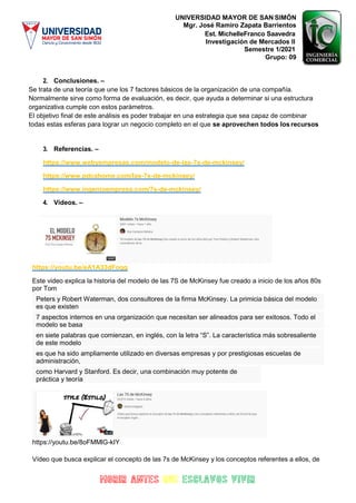UNIVERSIDAD MAYOR DE SAN SIMÓN
Mgr. José Ramiro Zapata Barrientos
Est. MichelleFranco Saavedra
Investigación de Mercados II
Semestre 1/2021
Grupo: 09
2. Conclusiones. –
Se trata de una teoría que une los 7 factores básicos de la organización de una compañía.
Normalmente sirve como forma de evaluación, es decir, que ayuda a determinar si una estructura
organizativa cumple con estos parámetros.
El objetivo final de este análisis es poder trabajar en una estrategia que sea capaz de combinar
todas estas esferas para lograr un negocio completo en el que se aprovechen todos los recursos
3. Referencias. –
https://www.webyempresas.com/modelo-de-las-7s-de-mckinsey/
https://www.pdcahome.com/las-7s-de-mckinsey/
https://www.ingenioempresa.com/7s-de-mckinsey/
4. Videos. –
https://youtu.be/eA1A33dFoqg
Este video explica la historia del modelo de las 7S de McKinsey fue creado a inicio de los años 80s
por Tom
Peters y Robert Waterman, dos consultores de la firma McKinsey. La primicia básica del modelo
es que existen
7 aspectos internos en una organización que necesitan ser alineados para ser exitosos. Todo el
modelo se basa
en siete palabras que comienzan, en inglés, con la letra “S”. La característica más sobresaliente
de este modelo
es que ha sido ampliamente utilizado en diversas empresas y por prestigiosas escuelas de
administración,
como Harvard y Stanford. Es decir, una combinación muy potente de
práctica y teoría
https://youtu.be/8oFMMlG-kIY
Vídeo que busca explicar el concepto de las 7s de McKinsey y los conceptos referentes a ellos, de
 