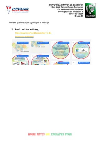 UNIVERSIDAD MAYOR DE SAN SIMÓN
Mgr. José Ramiro Zapata Barrientos
Est. MichelleFranco Saavedra
Investigación de Mercados II
Semestre 1/2021
Grupo: 09
forma tal que el receptor logré captar el mensaje.
5. Prezi: Las 7S de Mckinsey
https://prezi.com/1pcl2tqopcje/las-7-s-de-
mckinsey/-mckinsey/
 