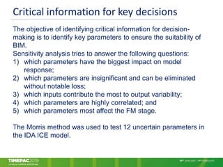 Critical information for key decisions
The objective of identifying critical information for decision-
making is to identify key parameters to ensure the suitability of
BIM.
Sensitivity analysis tries to answer the following questions:
1) which parameters have the biggest impact on model
response;
2) which parameters are insignificant and can be eliminated
without notable loss;
3) which inputs contribute the most to output variability;
4) which parameters are highly correlated; and
5) which parameters most affect the FM stage.
The Morris method was used to test 12 uncertain parameters in
the IDA ICE model.
 