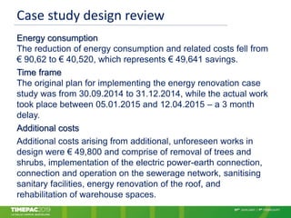 Case study design review
Energy consumption
The reduction of energy consumption and related costs fell from
€ 90,62 to € 40,520, which represents € 49,641 savings.
Time frame
The original plan for implementing the energy renovation case
study was from 30.09.2014 to 31.12.2014, while the actual work
took place between 05.01.2015 and 12.04.2015 – a 3 month
delay.
Additional costs
Additional costs arising from additional, unforeseen works in
design were € 49,800 and comprise of removal of trees and
shrubs, implementation of the electric power-earth connection,
connection and operation on the sewerage network, sanitising
sanitary facilities, energy renovation of the roof, and
rehabilitation of warehouse spaces.
 