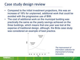 Case study design review
• Compared to the initial investment projections, this was an
increase of 18% for unplanned, additional work that could be
avoided with the progressive use of BIM.
• The cost of additional work on the municipal building was
practically the same as the yearly savings achieved on the
three buildings, which means that one year was lost at the
expense of traditional design, although, the Brda case study
was considered an example of best practice.
The improvement of
information collection for
improvement of energy
renovation.
 