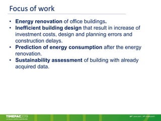 Focus of work
• Energy renovation of office buildings.
• Inefficient building design that result in increase of
investment costs, design and planning errors and
construction delays.
• Prediction of energy consumption after the energy
renovation.
• Sustainability assessment of building with already
acquired data.
 
