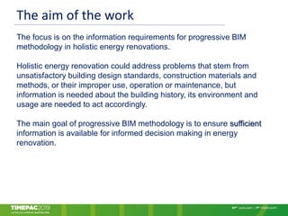 The aim of the work
The focus is on the information requirements for progressive BIM
methodology in holistic energy renovations.
Holistic energy renovation could address problems that stem from
unsatisfactory building design standards, construction materials and
methods, or their improper use, operation or maintenance, but
information is needed about the building history, its environment and
usage are needed to act accordingly.
The main goal of progressive BIM methodology is to ensure sufficient
information is available for informed decision making in energy
renovation.
 