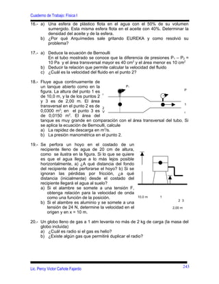 Cuaderno de Trabajo: Física I
16.- a) Una esfera de plástico flota en el agua con el 50% de su volumen
        sumergido. Esta misma esfera flota en el aceite con 40%. Determinar la
        densidad del aceite y de la esfera.
     b) ¿Por qué Arquímedes sale gritando EUREKA y como resolvió su
        problema?

17.- a) Deduce la ecuación de Bernoulli
        En el tubo mostrado se conoce que la diferencia de presiones P1 – P2 =
        10 Pa y el área transversal mayor es 40 cm2 y el área menor es 10 cm2
     b) Deducir la relación que permite calcular la velocidad del fluido
     c) ¿Cuál es la velocidad del fluido en el punto 2?

18.- Fluye agua continuamente de
     un tanque abierto como en la                P1
                                                                           P
     figura. La altura del punto 1 es 2
     de 10,0 m, y la de los puntos 2
     y 3 es de 2,00 m. El área
                                                                           1
     transversal en el punto 2 es de 2
     0,0300 m2; en el punto 3 es V                                         2

     de 0,0150 m2. El área del
     tanque es muy grande en comparación con el área transversal del tubo. Si
     se aplica la ecuación de Bernoulli, calcule
     a) La rapidez de descarga en m3/s.
     b) La presión manométrica en el punto 2.

19.- Se perfora un hoyo en el costado de un
     recipiente lleno de agua de 20 cm de altura,
     como se ilustra en la figura. Si lo que se quiere
     es que el agua llegue a lo más lejos posible
     horizontalmente, a) ¿A qué distancia del fondo
     del recipiente debe perforarse el hoyo? b) Si se
     ignoran las pérdidas por fricción, ¿a qué
     distancia (inicialmente) desde el costado del
     recipiente llegará el agua al suelo?
     a) Si el alambre se somete a una tensión F,
         obtenga relación para la velocidad de onda
         como una función de la posición.                10,0 m   1
                                                                          2 3
     b) Si el alambre es aluminio y se somete a una
         tensión de 24 N, determine la velocidad en el                 2,00 m
         origen y en x = 10 m.

20.- Un globo lleno de gas a 1 atm levanta no más de 2 kg de carga (la masa del
     globo incluida)
     a) ¿Cuál es radio si el gas es helio?
     b) ¿Existe algún gas que permitiré duplicar el radio?




                                                                                243
Lic. Percy Victor Cañote Fajardo
 