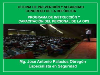 Mg. José Antonio Palacios Obregón
Especialista en Seguridad
PROGRAMA DE INSTRUCCIÓN Y
CAPACITACIÓN DEL PERSONAL DE LA OPS
OFICINA DE PREVENCIÓN Y SEGURIDAD
CONGRESO DE LA REPÚBLICA
 