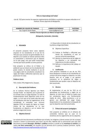 Los autores de este documento manifiestan que el texto, las imágenes y demás anexos son de su propia 
creación o tienen la autorización para hacer uso de ellos. Además dan la autorización para que este 
documento se pueda descargar, distribuir y publicar siempre y cuando se les reconozca su autoría y se 
realice sin fines comerciales, de acuerdo con los términos de la Licencia Creative Commons By-Nc: 
http://creativecommons.org/licenses/by-nc/2.5/co/ 
TICS en el Aprendizaje del Futbol 
Uso de TICS para mostrar los aspectos reglamentarios del fútbol y su práctica en grupos reducidos en el Instituto Técnico Agrícola de Molagavita. 
NOMBRE DEL EQUIPO DE TRABAJO 
CORREO ELECTRÓNICO 
TELÉFONO 
Esp. Eugenio Duran Rojas euduroja@gmail.com 
6627002 
Instituto Técnico Agrícola Luis María Carvajal Prada 
Molagavita, Santander, Colombia 
1. RESUMEN 
El presente proyecto tiene como objetivo impulsar en los estudiantes en el uso de las TICS para que conozcan las generalidades de un deporte y así cuando se realicen prácticas ellos se autoevalúen y reconozcan que en deporte no es solo juego, sino que están involucradas normas que hacen posible su buena práctica. 
Este proyecto se enfoca en el fútbol y la población que se tratará son los estudiantes del grado noveno. En donde mediante el uso de una página web los estudiantes estudiaran las reglas del futbol y diferentes ejercicios que se practicaran en clase. 
Palabras claves. 
TICS, Futbol, FIFA, Reglamento, Equipos. 
2. Descripción del Problema 
En el instituto Técnico Agrícola Luis María Carvajal Prada los deportes por lo general se ha tomado como un juego dejando a un lado la fundamentación tanto deportiva como en las reglas, y al ver que se ha vuelto aburrido para los estudiantes solo leer las reglamentos, se ha considerado la necesidad usar recursos digitales (TICS) en espera de lograr un mayor interés de los estudiantes en lo que fundamenta un deporte y así se realice una práctica integral del mismo. 
3. Objetivo General 
. 3.1 Desarrollar el interés de los estudiantes en la práctica integral del fútbol. 
4. Objetivos Específicos 
4.1. Evaluar la facilidad o dificultad que tienen los estudiantes al usar un recurso virtual de aprendizaje. 
4.2. Mostrar la importancia de las reglas en los deportes y así extrapolar esa importancia a la vida cotidiana. 
4.3. Reforzar la importancia del trabajo en equipo. 
5. Justificación 
Este proyecto mediante el uso de las TICS busca despertar el interés en los estudiantes en conocer de forma integral un deporte y no solo basarse solo en el juego, y así generar conciencia en la existencia de reglas y fundamentos que ayudan a que un deporte sea bien practicado. 
6. Alcance 
Al implementar el uso de las TICS en el aprendizaje de fundamentos y reglas de un deporte, en este caso el fútbol se espera que los estudiantes logren una familiarización rápida de cómo debe practicarse y así se genere una identidad del juego limpio, despertando en los estudiantes la búsqueda de que los deportes sean bien practicados. 
7. Énfasis del proyecto pedagógico 
Este proyecto se enfatiza en el refuerzo de contenidos teóricos que se usan en la enseñanza de los reglamentos de los deportes,  