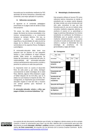 Los autores de este documento manifiestan que el texto, las imágenes y demás anexos son de su propia 
creación o tienen la autorización para hacer uso de ellos. Además dan la autorización para que este 
documento se pueda descargar, distribuir y publicar siempre y cuando se les reconozca su autoría y se 
realice sin fines comerciales, de acuerdo con los términos de la Licencia Creative Commons By-Nc: 
http://creativecommons.org/licenses/by-nc/2.5/co/ 
buscando que los estudiantes mediante las TICS aprendan de forma interactiva y divertida este contenido y sea mejor aplicado en la práctica. 
8. Referentes conceptuales 
El siguiente es el contenido pedagógico presentado en la página web de donde se basa este proyecto: 
“Al crecer, los niños atraviesan diferentes etapas. No tienen las mismas necesidades ni los mismos comportamientos y su crecimiento tampoco es siempre idéntico. Por eso, es importante conocer las características específicas y las prioridades de cada una de las etapas de la infancia y de la adolescencia, centrándose en los aspectos físicos, fisiológicos y psicológicos. 
El entrenador-educador debe tener muy presente que los jóvenes no son pequeños adultos y, para establecer el mejor enfoque posible, debe tomar en consideración las etapas de crecimiento y desarrollo del niño. Es responsabilidad del entrenador-educador conocer perfectamente estos puntos cruciales y ponerlos en práctica en cada caso particular. 
Es importante tener en cuenta el desarrollo físico de cada joven y, por tanto, distinguir correctamente la edad cronológica de la edad física. Además, algunos niños empiezan a jugar al fútbol después de los 6-8 años, que es la edad a la cual empieza la mayoría de ellos. Por consiguiente, es importante que el entrenador- educador respete el nivel del niño y muestre una actitud positiva para favorecer el aprendizaje. 
El entrenador-educador orienta a niños que juegan al fútbol, no entrena futbolistas.” [1] 
9. Metodología y fundamentación. 
Este proyecto utilizara el recurso TIC como referente teórico interactivo en donde el estudiante por su propia cuenta después de haber tenido una corta introducción del sitio web, consultara lo que sea más llamativo para él, una vez se realicen estas consultas mediante preguntas abiertas se analizara el avance en su aprendizaje y luego en prácticas lideradas por los mismos estudiantes se verificaran las fortalezas y debilidades que se puedan presentar, y mediante retroalimentación y una nueva consulta en la web como plan de mejora se volverá a evaluar la efectividad de esta estrategia de enseñanza de las generalidades y reglas del futbol. 
10. Cronograma 
Mes -Año 
Actividad 
2014 
Sep 
Oct 
Nov 
Formulación del proyecto 
Diseño del proyecto 
Presentación del Proyecto 
Socialización del Proyecto a los estudiantes 
Ejecución del Proyecto 
Evaluación y análisis de Objetivos 
Retroalimentación 
 