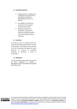 Los autores de este documento manifiestan que el texto, las imágenes y demás anexos son de su propia 
creación o tienen la autorización para hacer uso de ellos. Además dan la autorización para que este 
documento se pueda descargar, distribuir y publicar siempre y cuando se les reconozca su autoría y se 
realice sin fines comerciales, de acuerdo con los términos de la Licencia Creative Commons By-Nc: 
http://creativecommons.org/licenses/by-nc/2.5/co/ 
11. Resultados Esperados 
 Recibimiento de con agrado en los estudiantes de una nueva forma de aprender y conocer las generalidades técnicas de un deporte. 
 Ver reflejado en la práctica el conocimiento de las reglas y fundamentos del futbol. 
 Rápido aprendizaje de los estudiantes, comparando la enseñanza del futbol mediante TICS y otros deportes de forma tradicional. 
12. Conclusión 
El uso de las TICS en la sociedad moderna es una alternativa viable para fortalecer y motivar el aprendizaje en el estudiante, ya que permite el uso de herramientas interactivas las cuales dinamizan los procesos de enseñanza motivando al estudiante a buscar el conocimiento. 
13. Bibliografía. 
[1] FIFA. GrassRoots [Consultado en noviembre de 2014]. Disponible en Internet: < http://grassroots.fifa.com/fileadmin/assets/pdf/grassroots_es.pd  