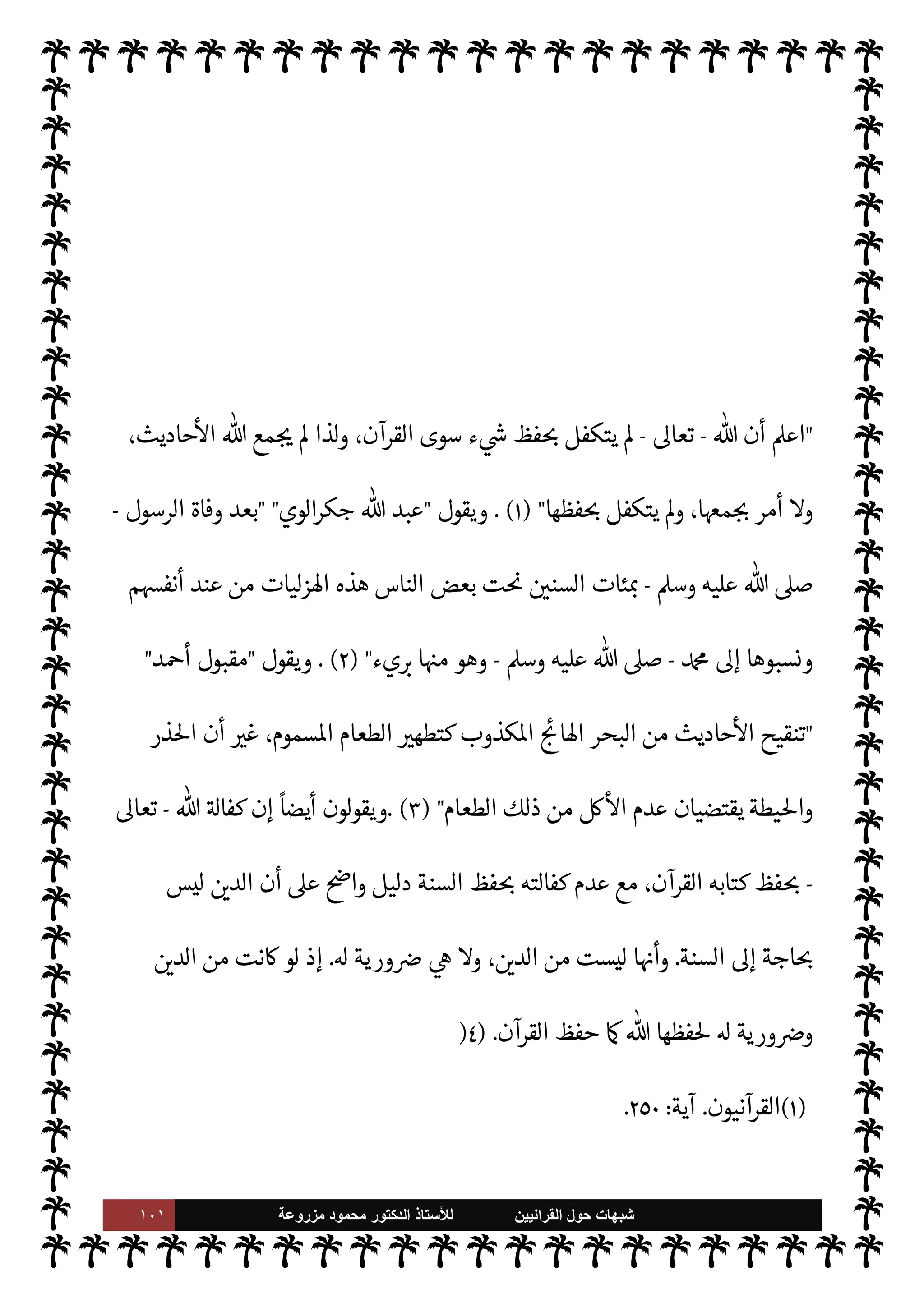 ١٠٠ ‫ﺷﺑﻬﺎﺕ‬
‫ﺍﻟﻘﺭﺍﻧﻳﻳﻥ‬ ‫ﺣﻭﻝ‬
‫ﻟﻸ‬
‫ﺳﺗﺎﺫ‬
‫ﻣﺯﺭﻭﻋﺔ‬ ‫ﻣﺣﻣﻭﺩ‬ ‫ﺍﻟﺩﻛﺗﻭﺭ‬
‫ومŠن‬
.
‫القرآن‬ ‫’دم‬ ‫ر‬
ْ
±̀ ُ‫م‬ ‫ذاته‬ 


– ‫هو‬ ‫السنة‬ ‫’دم‬ ‫روه‬ `
 ‫الذي‬ ‫م‬
َ
’ َ
‫و‬ ْ‫ع‬ ِ‫م‬ ‫أن‬ ‫يدرون‬ M‫و‬
‫ظ‬ ‫إليه‬ ‫ينتسبون‬ ‫الذي‬
 ‫لكن‬ ،‫ا‬‫ر‬‫وزو‬
ً
‫›ا‬
-
.‫تعا‬
-
،'‫رسو‬ ‫وسنة‬ ‫كتابه‬ ‫فظ‬ N
x ‫دينه‬ ‫حافظ‬
‫الŠفرون‬ ‫كره‬ ‫لو‬‫و‬
[
‫السابعة‬ ‫ة‬ N
O‫الش‬
[:
 ‫أن‬ ,‫ع‬ ‫هذه‬ ‫م‬ I
O N
O‫ش‬ ‫تقوم‬
-
.‫تعا‬
-
‫القرآن‬ ‫كتابه‬ ‫فظ‬ N
x ‫تكفل‬ ‫قد‬
.
'‫قو‬ 


– ‫وذلك‬
-
‫وجل‬ ‫عز‬
–
}
َ
‫ون‬
ُ
‫ظ‬ِ‫اف‬ََ
% ُ َ
' k
‘ِ‫إ‬ َ
‫و‬ َ
‫ر‬
ْ
‫ك‬ ِ
ّ
‫الذ‬ ‫ا‬َ‫ن‬
ْ
‫ل‬k َ
G ُ
‫ن‬ْ َ
x k
‘ِ‫إ‬
} (
%‫ا‬
‫جر‬
:
٩
. (
‫لذلك‬
M‫و‬ ‫ة‬. T‫تدخ‬ Ò‫و‬ ،‫يبدل‬ Ò‫و‬ ‫رف‬ 

x A‫ف‬ ،‫م‬0‫س‬‰M‫ا‬   

‫د‬ 


– ‫الوحيد‬ ‫ق‬%‫ا‬ ‫هو‬ ‫القرآن‬ ‫ظل‬
 ‫يتكفل‬ A‫ف‬ ‫السنة‬ ‫أما‬ ،‫ومعناه‬ ‫لفظه‬ 

J‫بغ‬ ‫و‬ 

G Ò‫و‬ ،‫ة‬. ‫منه‬ ‫خرجت‬
-
‫سبحانه‬
-
‫جانب‬ ‫من‬ ‫ا^ضة‬ ‫اوضوعات‬ ‫ا‬ I
O‫داخل‬ ‫لذلك‬‫و‬ ،‫فظها‬ N
x
-
‫الرسول‬ ‫يقلها‬ Ò 

I
z‫ال‬ ‫أي‬
-
,‫ص‬

A‫وس‬ ‫عليه‬
-
‫عناها‬ N
‡ M‫و‬ ‫بلفظها‬ M
-
‫ورويت‬ ‫ا‬ 
ú‫ألفا‬ ‫ضاعت‬ ‫آخر‬ ‫جانب‬ ‫ومن‬
‫الرسول‬ ‫أن‬ Ú ‫لو‬ 

£‫ف‬ ‫وذلك‬ ، 
z‫ع‬ N
‘
-
A‫وس‬ ‫عليه‬  ,‫ص‬
-
‫قا’ا‬
.
‫ا‬ 
ú‫ألفا‬ ‫ضياع‬ ‫فŠن‬
‫الرسول‬ ‫اده‬‫ر‬‫أ‬ ‫الذي‬ 
z‫اع‬ ‫معرفة‬ ‫عدم‬ 


– ‫سببا‬
-
A‫وس‬ ‫عليه‬  ,‫ص‬
-
‫أن‬ ‫ليصح‬ I
z‫ح‬ ،
‫ت‬ 
6‫أ‬ ‫[ها‬ ‫السنة‬ ‫إن‬ ‫يقال‬
 ‫رسول‬ ,‫ع‬ ‫موضوعة‬
-
A‫وس‬ ‫عليه‬  ,‫ص‬
-
‫ا‬ 
O‫م‬ ‫ن‬u ‫ما‬
‫ه‬ 

‘‫إ‬ ‫م‬ I
O‫ورواي‬ ‫ألفاظه‬ ‫ضياع‬ ‫بسبب‬ 
z‫اع‬ ‫موضوع‬ ‫ا‬ 
O‫م‬ ‫ن‬u ‫وما‬ ،‫ومعناه‬ ‫بلفظه‬
ً
‫موضوعا‬
‫يقول‬ ، 
z‫ع‬ N
‘

 

G‫و‬ N
G
:
 