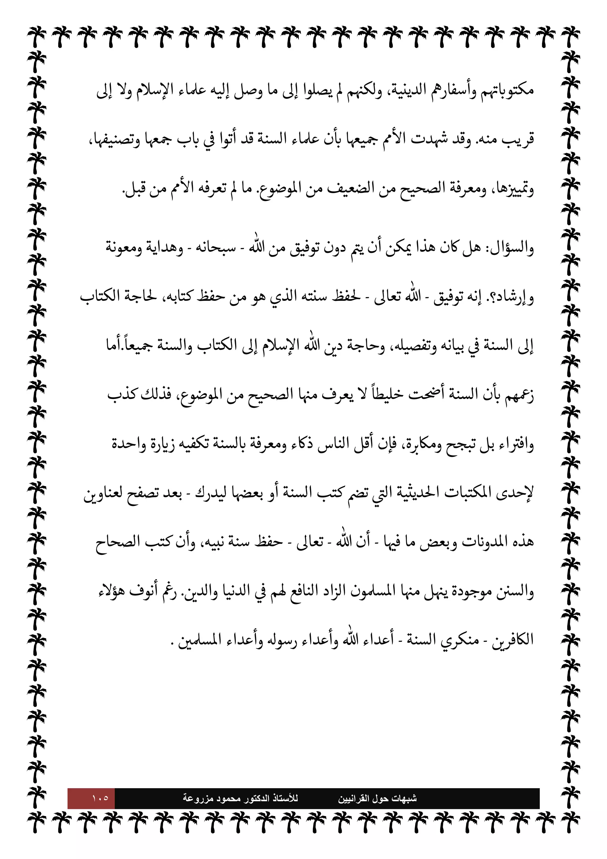 ١٠٤ ‫ﺷﺑﻬﺎﺕ‬
‫ﺍﻟﻘﺭﺍﻧﻳﻳﻥ‬ ‫ﺣﻭﻝ‬
‫ﻟﻸ‬
‫ﺳﺗﺎﺫ‬
‫ﻣﺯﺭﻭﻋﺔ‬ ‫ﻣﺣﻣﻭﺩ‬ ‫ﺍﻟﺩﻛﺗﻭﺭ‬
A‫وس‬ ‫عليه‬  ,‫ص‬
-
Õ ،‫تبينه‬ 

I
z‫ال‬ ‫السنة‬ .‫إ‬ ‫اجة‬ N
x ‫الكتاب‬ ‫أن‬ »‫ذل‬
‫قال‬
-
‫وجل‬ ‫عز‬
-
{
َ
‫ون‬ ُ
‫ر‬
k
‫ك‬
َ
‫ف‬َ‫ت‬َ‫ي‬ ْ‫م‬ُ‫ه‬
k
‫ل‬ َ‫ع‬
َ
‫ل‬ َ
‫و‬ ْ‫م‬ِ
ْ

O
َ
‫ل‬ِ‫إ‬
َ
‫ل‬ِ
ّ ُ
G ‫ا‬ َ‫م‬ ِ
‫اس‬k‫لن‬ِ‫ل‬ َ
ِ
ّ
 َ‫ب‬ُ‫ت‬ِ‫ل‬ َ
‫ر‬
ْ
‫ك‬ ِ
ّ
‫الذ‬
َ
‫ك‬ْ‫ي‬
َ
‫ل‬ِ‫إ‬ ‫ا‬َ‫ن‬
ْ
‫ل‬َ ْ
G
َ
‫أ‬َ
‫و‬
{
)
‫النحل‬
:
٤٤
. (
‫فالسنة‬
 

‫للد‬ ‫ن‬ 

‘‫ور‬ 
 ‫الكتاب‬ ‫جانب‬ .‫إ‬ 

¾‫و‬ ،‫للكتاب‬ ‫ورية‬ 

.
 ‫حفظ‬ ‫ن‬

¼
-
.‫تعا‬
-
،T‫وتفص‬ ‫تبينه‬ 

I
z‫ال‬ ‫السنة‬ ‫فظ‬ 

x ‫أن‬ ‫كتابه‬
 ‫حفظ‬ ‫ومن‬ ‫ا‬ 

O‫إل‬ ‫اجة‬ N
x ‫القرآن‬ ‫فإن‬
-
.‫تعا‬
-
،‫نبيه‬ ‫وسنة‬ ‫كتابه‬ ‫فظ‬ 

x ‫أن‬ ،‫عليه‬ ‫م‬ N
O‫اس‬ 

x‫و‬ ،‫به‬  ‫م‬ 
Ñ[  

‫الذ‬ ‫لق‬%‫ا‬ ‫يعرفه‬ 

 ‫دينه‬
‫ما‬ 

O‫إل‬ ‫اجة‬ N
x  

‫الد‬ ‫فإن‬
.
 ‫قدر‬ ‫من‬ ‫ن‬u ‫لذلك‬
-
‫سبحانه‬
-
‫نبيه‬ ‫لسنة‬ ‫هيأ‬ ‫أن‬
-
 ,‫ص‬
A‫وس‬ ‫عليه‬
-
‫حفظ‬ 


– ‫بذلوا‬  

‫الذ‬ ‫م‬0‫ع‬
—
M‫ا‬ ‫ء‬M‫هؤ‬
‫العلوم‬  

‫ر‬ I
‘ ' ‫يعرف‬ Ò ‫ما‬ ‫السنة‬
(١)
‫الكفاية‬
:
٢٧٣
.
==
‫بعد‬ ‫من‬ M‫و‬ ‫قبل‬ ‫من‬ 0‫مثي‬ ‫والثقافات‬
.
 ‫من‬ ‫بتوفيق‬ M‫إ‬ ‫ذلك‬ ‫’م‬ I
‫لي‬ ‫ن‬u ‫وما‬
-
.‫تعا‬
-
‫ييد‬
— I
‘‫و‬ ‫وهداية‬
.
‫من‬ ،‫بدرجاته‬ ‫يحها‬6 ‫ومعرفة‬ ،‫السنة‬ ‫فظ‬%
ً
‫نظاما‬ ‫ابتدعوا‬ ‫فقد‬
‫اوضوع‬ ‫من‬ ،‫بدرجاته‬ ‫الضعيف‬
.
‫الوس‬ ‫من‬ ‫عوا‬ I
J‫واخ‬
‫هو‬ ‫ما‬ ‫الع›ية‬ $
%‫وانا‬ ‫اعرفية‬ ‫ائل‬
‫ن‬ ‫العرب‬ 

J‫غ‬ ‫عند‬ M‫و‬ ،‫العرب‬ ‫عند‬ M ‫سابق‬ ‫مثال‬ 

J‫غ‬ ,‫ع‬ ‫ذلك‬ _ ،‫به‬ N
‘ 


– ‫معجز‬
‫حيص‬ I‡ .‫إ‬ ‫حاجة‬ J̀‫ك‬
—
M‫ا‬ ‫نوا‬u‫و‬ ،‫ن‬ 

‘‫أد‬ ‫’م‬ ‫نت‬u‫و‬ ،‫وفلسفات‬ ‫ثقافات‬ ‫’م‬ ‫نت‬u
 